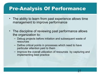 27
Pre-Analysis Of Performance
• The ability to learn from past experience allows time
management to improve performance
• The discipline of reviewing past performance allows
the organization to:
– Debug projects before initiation and subsequent waste of
resources
– Define critical points in processes which need to have
particular attention paid to them
– Improve the overall utilization of resources by capturing and
implementing best practice
 