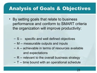 28
Analysis of Goals & Objectives
• By setting goals that relate to business
performance and conform to SMART criteria
the organization will improve productivity:
– S -- specific and well defined objectives
– M -- measurable outputs and inputs
– A -- achievable in terms of resources available
and expectations
– R -- relevant to the overall business strategy
– T -- time bound with an operational schedule
 
