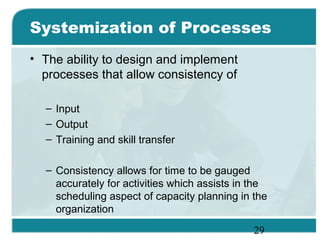 29
Systemization of Processes
• The ability to design and implement
processes that allow consistency of
– Input
– Output
– Training and skill transfer
– Consistency allows for time to be gauged
accurately for activities which assists in the
scheduling aspect of capacity planning in the
organization
 