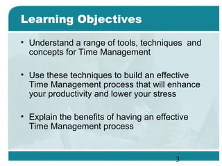 3
Learning Objectives
• Understand a range of tools, techniques and
concepts for Time Management
• Use these techniques to build an effective
Time Management process that will enhance
your productivity and lower your stress
• Explain the benefits of having an effective
Time Management process
 