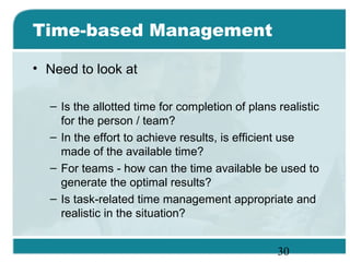 30
Time-based Management
• Need to look at
– Is the allotted time for completion of plans realistic
for the person / team?
– In the effort to achieve results, is efficient use
made of the available time?
– For teams - how can the time available be used to
generate the optimal results?
– Is task-related time management appropriate and
realistic in the situation?
 