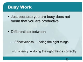 33
Busy Work
• Just because you are busy does not
mean that you are productive
• Differentiate between
– Effectiveness -- doing the right things
– Efficiency -- doing the right things correctly
 