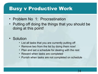 34
Busy v Productive Work
• Problem No 1: Procrastination
• Putting off doing the things that you should be
doing at this point!
• Solution
• List all tasks that you are currently putting off
• Remove two from the list by doing them now!
• Plan and set a schedule for dealing with the rest
• Reward when tasks are completed
• Punish when tasks are not completed on schedule
 
