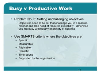 37
Busy v Productive Work
• Problem No 3: Setting unchallenging objectives
– Objectives need to be set that challenge you in a realistic
manner and take heed of resource availability Otherwise
you are busy without any possibility of success
• Use SMARTS criteria where the objectives are:
– Specific
– Measurable
– Attainable
– Realistic
– Time-bound
– Supported by the organization
 