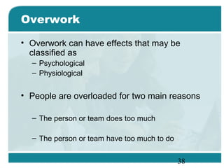 38
Overwork
• Overwork can have effects that may be
classified as
– Psychological
– Physiological
• People are overloaded for two main reasons
– The person or team does too much
– The person or team have too much to do
 