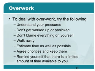 39
Overwork
• To deal with over-work, try the following
– Understand your pressures
– Don’t get worked up or panicked
– Don’t blame everything on yourself
– Walk away
– Estimate time as well as possible
– Agree priorities and keep them
– Remind yourself that there is a limited
amount of time available to you
 