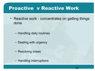 45
Proactive v Reactive Work
• Reactive work - concentrates on getting things
done
– Handling daily routines
– Dealing with urgency
– Resolving crises
– Handling interruptions
 
