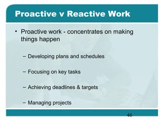 46
Proactive v Reactive Work
• Proactive work - concentrates on making
things happen
– Developing plans and schedules
– Focusing on key tasks
– Achieving deadlines & targets
– Managing projects
 