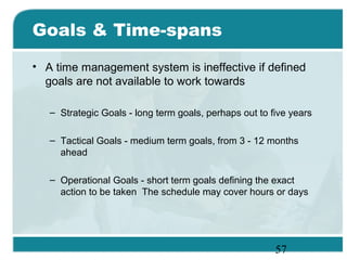 57
Goals & Time-spans
• A time management system is ineffective if defined
goals are not available to work towards
– Strategic Goals - long term goals, perhaps out to five years
– Tactical Goals - medium term goals, from 3 - 12 months
ahead
– Operational Goals - short term goals defining the exact
action to be taken The schedule may cover hours or days
 