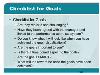 58
Checklist for Goals
• Checklist for Goals
– Are they realistic and challenging?
– Have they been agreed with the manager and
linked to the performance appraisal system?
– Do you know what it will look like when you have
achieved the goal (visualization)?
– Are the goals important to you?
– Is there a time bound aspect to the goals?
– Are the goals SMART?
– What will the reward be once the goals have been
achieved?
 