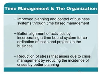 6
– Improved planning and control of business
systems through time based management
– Better alignment of activities by
incorporating a time bound system for co-
ordination of tasks and projects in the
business
– Reduction of stress that arises due to crisis
management by reducing the incidence of
crises by better planning
Time Management & The Organization
 