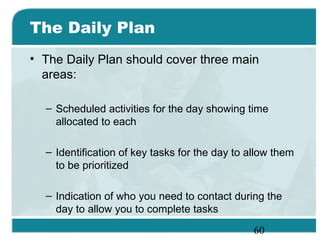 60
The Daily Plan
• The Daily Plan should cover three main
areas:
– Scheduled activities for the day showing time
allocated to each
– Identification of key tasks for the day to allow them
to be prioritized
– Indication of who you need to contact during the
day to allow you to complete tasks
 