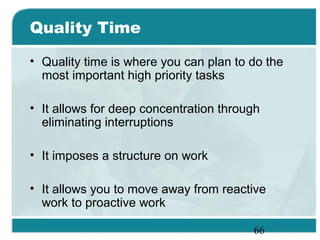 66
Quality Time
• Quality time is where you can plan to do the
most important high priority tasks
• It allows for deep concentration through
eliminating interruptions
• It imposes a structure on work
• It allows you to move away from reactive
work to proactive work
 