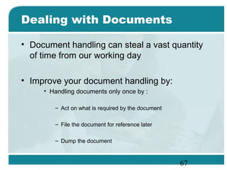 67
Dealing with Documents
• Document handling can steal a vast quantity
of time from our working day
• Improve your document handling by:
• Handling documents only once by :
– Act on what is required by the document
– File the document for reference later
– Dump the document
 