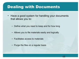 68
Dealing with Documents
• Have a good system for handling your documents
that allows you to:
– Define what you need to keep and for how long
– Allows you to file materials easily and logically
– Facilitates access to materials
– Purge the files on a regular basis
 