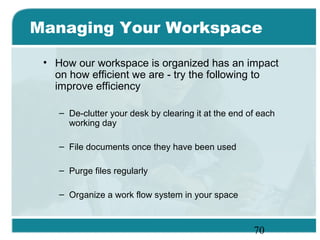 70
Managing Your Workspace
• How our workspace is organized has an impact
on how efficient we are - try the following to
improve efficiency
– De-clutter your desk by clearing it at the end of each
working day
– File documents once they have been used
– Purge files regularly
– Organize a work flow system in your space
 