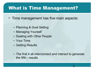 8
What is Time Management?
• Time management has five main aspects:
– Planning & Goal Setting
– Managing Yourself
– Dealing with Other People
– Your Time
– Getting Results
– The first 4 all interconnect and interact to generate
the fifth - results
 