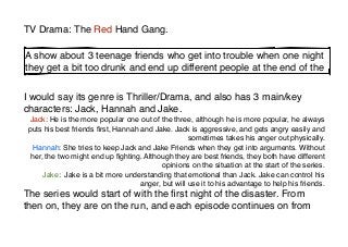 TV Drama: The Red Hand Gang.

A show about 3 teenage friends who get into trouble when one night
they get a bit too drunk and end up different people at the end of the


I would say its genre is Thriller/Drama, and also has 3 main/key
characters: Jack, Hannah and Jake.
 Jack: He is the more popular one out of the three, although he is more popular, he always
 puts his best friends ﬁrst, Hannah and Jake. Jack is aggressive, and gets angry easily and
                                                    sometimes takes his anger out physically.
   Hannah: She tries to keep Jack and Jake Friends when they get into arguments. Without
  her, the two might end up ﬁghting. Although they are best friends, they both have different
                                           opinions on the situation at the start of the series.
      Jake: Jake is a bit more understanding that emotional than Jack. Jake can control his
                                    anger, but will use it to his advantage to help his friends.
The series would start of with the ﬁrst night of the disaster. From
then on, they are on the run, and each episode continues on from
 