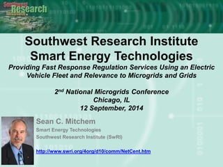 Southwest Research Institute
Smart Energy Technologies
Providing Fast Response Regulation Services Using an Electric
Vehicle Fleet and Relevance to Microgrids and Grids
2nd National Microgrids Conference
Chicago, IL
12 September, 2014
Sean C. Mitchem
Smart Energy Technologies
Southwest Research Institute (SwRI)
http://www.swri.org/4org/d10/comm/NetCent.htm
 