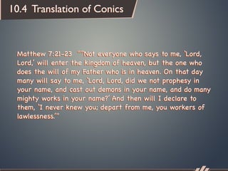 10.4 Translation of Conics



 Matthew 7:21-23 "“Not everyone who says to me, ‘Lord,
 Lord,’ will enter the kingdom of heaven, but the one who
 does the will of my Father who is in heaven. On that day
 many will say to me, ‘Lord, Lord, did we not prophesy in
 your name, and cast out demons in your name, and do many
 mighty works in your name?’ And then will I declare to
 them, ‘I never knew you; depart from me, you workers of
 lawlessness.’"
 