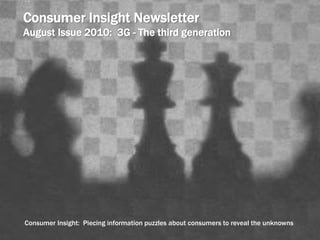 Consumer Insight Newsletter 
August Issue 2010: 3G - The third generation 
Consumer Insight: Piecing information puzzles about consumers to reveal the unknowns 
 