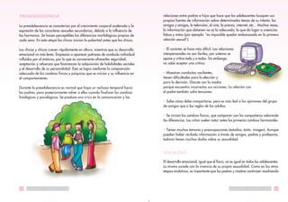 PREADOLESCENCIA                                                                 relaciones entre padres e hijos que hace que los adolescentes busquen sus
                                                                                propias fuentes de información sobre determinados temas de su interés: los
La preadolescencia se caracteriza por el crecimiento corporal acelerado y la    amigos y amigas, la televisión, el cine, la prensa, internet, etc... Muchas veces,
expresión de los caracteres sexuales secundarios, debido a la influencia de     la información que obtienen no es la adecuada, lo que da lugar a creencias
las hormonas. Se hacen perceptibles las diferencias morfológicas propias de     falsas y mitos (por ejemplo: “es imposible quedar embarazada en la primera
cada sexo. En esta etapa las chicas inician la pubertad antes que los chicos.   relación sexual”).

Los chicos y chicas crecen rápidamente en altura, mientras que su desarrollo    • El carácter se hace más difícil. Las relaciones
emocional va más lento. Empiezan a aparecer patrones de conducta individual     interpersonales no son fáciles, por sistema se
influídos por el entorno, por lo que es conveniente ofrecerles seguridad,       opone y critica todo y a todos. Sin embargo,
aceptación y refuerzos que favorezcan la adquisición de habilidades sociales    no sabe aceptar una crítica.
y el desarrollo de su personalidad. Esto se logra mediante la comprensión
adecuada de los cambios físicos y psíquicos que se inician y su influencia en   • Muestran conductas vacilantes,
el comportamiento.                                                              tienen dificultades para la elección y
                                                                                para la decisión. Discute con la madre
Durante la preadolescencia es normal que haya un rechazo temporal hacia         porque encuentra incorrectas sus acciones. La relación con
los padres, para posteriormente volver a ellos cuando finalizan los cambios     el padre también sufre tensiones.
fisiológicos y psicológicos. Se produce una crisis en la comunicación y las
                                                                                • Sabe cómo debe comportarse, pero es más leal a las opiniones del grupo
                                                                                de amigos que a las reglas de los adultos.

                                                                                • Se inician los cambios físicos, que comparan con los compañeros valorando
                                                                                las diferencias. Las niñas suelen notar antes los primeros cambios hormonales.

                                                                                • Tienen muchos temores y preocupaciones (estudios, éxito, imagen). Aunque
                                                                                puedan haber recibido información a través de amigos, padres y profesores,
                                                                                todavía tienen muchas dudas sobre su sexualidad.


                                                                                SEXUALIDAD

                                                                                El desarrollo emocional, igual que el físico, no es igual en todos los adolescentes.
                                                                                Lo mismo sucede con la vivencia de su propia sexualidad. Como en las otras
                                                                                etapas evolutivas, es importante que los padres y madres continúen resolviendo



22   S   A   L   U   D   P   U   B   L   I   C   A                                                                              S   A   L   U   D   P   U   B   L   I   C   A   23
 