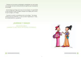 • Trátame con la misma cordialidad y amabilidad con que tratas
a tus amigos Ser de la misma familia no significa que no podamos
ser amigos

• No me digas que haga una cosa si tú no la haces Yo aprenderé
y haré siempre lo que tú hagas aunque no lo digas pero nunca
lo que tú digas y no hagas

• Cuando te cuente un problema mío no me digas: “ No tengo
tiempo para tus tonterías” o “Eso no tiene importancia” Trata
de comprenderme y ayudarme



                          ¡QUIÉREME Y DÍMELO!
                ME GUSTA OÍRLO,
     AUNQUE TU NO CREAS NECESARIO DECÍRMELO.




42    S   A   L   U   D   P   U   B   L   I   C   A                S   A   L   U   D   P   U   B   L   I   C   A   43
 