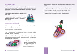 INTOXICACIONES:                                                                           deberán ir sentados sobre un cojín especial para evitar que el cinturón oprima
                                                                                          el cuello.
• Mantener los medicamentos y productos tóxicos fuera de su alcance o en
un armario cerrado con llave. No cambiar nunca el etiquetado ni el contenido              • Comprobar que las puertas del vehículo están cerradas con seguro.
de su envase original, no traspasándolo a envases que contenían bebidas o
alimentos.                                                                                • Impedir sacar fuera del coche los brazos u otra parte del cuerpo.

• Mantener las bebidas alcohólicas fuera del alcance                                      • No dejar nunca a un niño en el coche con las llaves puestas.
de los niños.

• Tener siempre a mano y en sitio visible el número
de teléfono del Instituto Nacional de Toxicología:
91 562 04 20


ACCIDENTES DE TRÁFICO:

• En carreteras y calles sin aceras deben caminar en sentido contrario al tráfico
para ver mejor y evitar los atropellos.

• Evitar que jueguen en calles con tráfico.

• Dar la mano a los niños o niñas para cruzar la calle y enseñarles a respetar
las señales de tráfico y semáforos.

• Al conducir bicicletas, advertirles que no deben soltar las manos del manillar,
agarrarse a otros vehículos, circular por las aceras, transportar a otras personas
o hacer eses entre los vehículos.

                                                      • Los niños deben ir siempre
                                                         sentados en el asiento trasero
                                                         del coche, con el cinturón de
                                                        seguridad puesto. Hasta que el
                                                      cinturón les pase el hombro,



14    S   A   L   U   D   P   U   B   L   I   C   A                                                                                    S   A   L   U   D   P   U   B   L   I   C   A   15
 