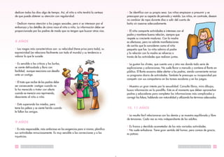 dedican todos los días algo de tiempo. Así, el niño o niña tendrá la certeza     • Se identifica con su propio sexo. Las niñas empiezan a presumir y se
de que puede obtener su atención con regularidad.                                preocupan por su aspecto de peinado y vestido. Los niños, en contraste, desean
                                                                                 no cambiar de ropa durante días o salir del cuarto de
• Dedican menos atención a los juegos sexuales, pero sí se interesan por el      baño sin asearse adecuadamente.
embarazo y los detalles de cómo nace el niño o niña. La información debe ser
proporcionada por los padres de modo que no tengan que buscar otras vías.        • El niño comparte actividades e intereses con el
                                                                                 padre y mantiene buena relación, siempre que
                                                                                 respete su creciente madurez. Con la madre
8 AÑOS                                                                           es afectuoso, pero no admite manifestaciones
                                                                                 de cariño que le consideren como el niño
• Los rasgos más característicos son: su velocidad (tiene prisa para todo), su   pequeño que fue. La niña admira al padre
expresividad (se relaciona fácilmente con todo el mundo) y su tendencia a        y la relación con la madre se refuerza a
valorar lo que le sucede.                                                        través de las actividades que realizan juntas.

• Es sensible a las críticas y las burlas,                                       • Le gustan los chistes, que cuenta una y otra vez dando toda serie de
se siente defraudado y llora con                                                 explicaciones y aclaraciones. No suele llorar a menudo y contiene el llanto en
facilidad, aunque reacciona con desafío                                          público. El llanto excesivo debe alertar a los padres, siendo conveniente revisar
ante un castigo.                                                                 su programa diario de actividades. También le preocupa su incapacidad por
                                                                                 competir con sus compañeros en las tareas escolares y en los juegos.
• El trato que recibe de los padres debe
ser consecuente: castigar cuando no                                              • Muestra un gran interés por la sexualidad. Consulta libros, mira dibujos,
lo ha merecido o tratar con afecto                                               busca información en la pandilla. Este es el momento que deben aprovechar
cuando se merecía una reprimenda,                                                padres y educadores para completar las informaciones más complicadas y
desorienta al niño o niña.                                                       corregir las falsas, hablando con naturalidad y utilizando los términos adecuados.

• Está superando los miedos, pero
teme las peleas y se siente herido cuando                                        10, 11 AÑOS
le fallan los amigos.
                                                                                 • Le resulta fácil relacionarse con los demás y se muestra equilibrado y libre
                                                                                 de tensiones. Cada vez es más independiente de los adultos.
9 AÑOS
                                                                                 • Es franco y decidido acometedor de las más variadas actividades.
• Es más responsable, más ambicioso en las exigencias para sí mismo, planifica   • No suele enfadarse. Tiene gran sentido del humor, pero carece de gracia,
sus actividades minuciosamente. Es muy sensible a las correcciones y a las       es patoso.
injusticias.


18    S   A   L   U   D   P   U   B   L   I   C   A                                                                             S   A   L   U   D   P   U   B   L   I   C   A   19
 