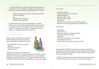 CONSECUENCIAS DEL CONSUMO DE ALCOHOL Y DROGAS
     • Los jóvenes deben recibir información sobre los efectos del tabaco
     en la salud. Es preciso explicarles los problemas que puede producir          A corto plazo:
     el tabaco con acciones y ejemplos que ellos entiendan en su entorno:
                                                                                   • Conductas agresivas.
              • El tabaco puede teñir los dientes y las manos de color amarillo.   • Incapacidad para realizar movimientos.
              • Ocasiona mal aliento.                                              • Perdida del equilibrio.
              • Tos.                                                               • Alteraciones de la visión.
              • Dificultad para hacer deporte.                                     • Alteraciones de los reflejos.
              • Cabello y ropas malolientes.                                       • Alucinaciones.
                                                                                   • Accidentes como consecuencia de los efectos anteriores.
     Los adolescentes pasan la mayor parte del tiempo en el colegio.               • Depresión respiratoria que puede poner en peligro la vida.
     Muchas veces, es en este entorno donde tiene lugar el primer contacto
     con el tabaco siendo con frecuencia los propios compañeros los que            A largo plazo:
     lo ofrecen. Los profesores son también un modelo a imitar por los
     alumnos y un elemento importante en la prevención.                            • Dependencia.
                                                                                   • Consumo diario.
                                                                                   • Síntomas de abstinencia si dejan el consumo.
ALCOHOL Y OTRAS DROGAS                                                             • Cambios de carácter y de humor.
                                                                                   • Irritabilidad.
Existe una mayor predisposición al consumo de                                      • Disminución del rendimiento en los estudios.
alcohol y drogas en los jóvenes que reúnen                                         • Son frecuentes las mentiras.
determinados factores de riesgo social y familiar:                                 • Pequeños robos en casa para conseguir más dinero.

• Historial familiar de abuso de sustancias.
• Depresión.                                                                       SEÑALES DE ALERTA
• Bajo nivel de autoestima.
• Aislamiento social.                                                              Aunque pueden ser difíciles de reconocer (por el propio carácter de los
                                                                                   adolescentes), en las fases iniciales del consumo pueden observarse algunas
El alcohol es la droga más consumida por los                                       señales que alertan sobre la existencia de algún problema relacionado con
adolescentes. Para muchos, la ingesta de alcohol es una diversión y cuando         el consumo de drogas y alcohol:
salen los fines de semana ocupan el tiempo de ocio en consumir bebidas
alcohólicas, ya que tienen fácil acceso a su adquisición (cultura de la litrona    • FISICAS: las borracheras y las resacas de los fines de semana comienzan
o el botellón). La bebida aumenta las posibilidades de consumir otras drogas.      a hacerse habituales, se levantan tarde, con sueño, dolor de cabeza,



36    S   A   L   U   D   P   U   B   L   I   C   A                                                                           S   A   L   U   D   P   U   B   L   I   C   A   37
 