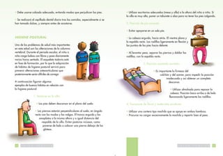 • Debe usarse calzado adecuado, evitando modas que perjudican los pies.                • Utilizar escritorios adecuados (mesa y silla) a la altura del niño o niña. Si
                                                                                       la silla es muy alta, poner un taburete o alza para no tener los pies colgando.
• Se realizará el cepillado dental diario tras las comidas, especialmente si se
han tomado dulces, y siempre antes de acostarse.                                       2. Posición de pie correcta:

                                                                                       • Evitar apoyarse en un solo pie.

HIGIENE POSTURAL                                                                       • La cabeza erguida, hacia atrás. El vientre plano y
                                                                                       la espalda recta. Las rodillas ligeramente en flexión y
Uno de los problemas de salud más importantes                                          las puntas de los pies hacia delante.
en esta edad son las alteraciones de la columna
vertebral. Durante el periodo escolar, el niño o                                       • Al levantar peso, separar las piernas y doblar las
niña carga bolsas con libros y pasa diariamente                                        rodillas, con la espalda recta.
varias horas sentado. El esqueleto todavía está
en fase de formación, por lo que la adquisición                                                       3. Posición acostado correcta:
de hábitos de higiene postural servirá para
prevenir alteraciones osteoarticulares que                                                                     • Es importante la firmeza del
posteriormente serán difíciles de corregir.                                                                          colchón y del somier, para impedir la posición
                                                                                                                          inadecuada y así obtener un completo
A continuación figuran algunos                                                                                              descanso.
ejemplos de buenos hábitos en relación con
la higiene postural:                                                                                                          • Utilizar almohada para reposar la
                                                                                                                              cabeza. Posición boca arriba o de lado
                         1. Sentarse en la silla:                                                                            flexionando ligeramente las rodillas.

                           • Los pies deben descansar en el plano del suelo.           4. Transporte de libros y materiales escolares:

                          • Las piernas estarán perpendiculares al suelo, en ángulo    • Utilizar una cartera tipo mochila que se apoye en ambos hombros.
                          recto con los muslos y las nalgas. El tronco erguido y los   • Procurar no cargar excesivamente la mochila y repartir bien el peso
                             omoplatos a la misma altura y a igual distancia del
                                respaldo de la silla. Evitar posturas viciosas, como
                                 ponerse de lado o colocar una pierna debajo de los
                                 glúteos.




10   S   A   L   U   D     P   U   B   L   I   C   A                                                                                 S   A   L   U   D   P   U   B   L   I   C   A   11
 