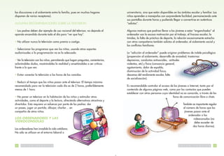 las discusiones o el aislamiento entre la familia, pues en muchos hogares          universitario, sino que están disponibles en los ámbitos escolar y familiar. Los
disponen de varios receptores).                                                    niños aprenden a manejarlos con sorprendente facilidad, permaneciendo ante
                                                                                   sus pantallas durante horas y pudiendo llegar a convertirse en auténticos
ALGUNAS RECOMENDACIONES SOBRE LA TELEVISION                                        “adictos”.

• Los padres deben dar ejemplo de uso racional del televisor, no dejando el        Algunos motivos que podrían llevar a los jóvenes a estar “enganchados” al
aparato encendido durante todo el día para “ver que hay”.                          ordenador son la escasa motivación por el trabajo, el fracaso escolar, la
                                                                                   timidez, la falta de práctica de deporte, la relación excesivamente estrecha
• No utilizar nunca la televisión como premio o castigo.                           con otros compañeros también adictos al ordenador, el aislamiento social y
                                                                                   los conflictos familiares.
• Seleccionar los programas que ven los niños, usando otros soportes
audiovisuales si la programación no es la adecuada.                                La “adicción al ordenador” puede originar problemas de índole psicológica
                                                                                   (propensión al aislamiento, desarrollo de ansiedad, trastornos
• Ver la televisión con los niños, permitiendo que hagan preguntas, comentarios,   depresivos, conductas antisociales, actitudes
aclarándoles dudas, mostrándoles la realidad y enseñándoles a ser críticos         violentas, etc) y física (cansancio general,
frente a lo que ven.                                                               agotamiento, dolor de espalda,
                                                                                   disminución de la actividad física,
• Evitar conectar la televisión a las horas de las comidas.                        descenso del rendimiento escolar, falta
                                                                                   de socialización).
• Reducir el tiempo que los niños pasan ante el televisor. El tiempo máximo
recomendado para ver la televisión cada día es de 2 horas, preferiblemente         Es recomendable controlar el acceso de los jóvenes a Internet, tanto por el
menos de 1 hora.                                                                   contenido de algunas páginas web, como por los contactos que pueden
                                                                                   establecer con otras personas cuya identidad no es conocida, a través de los
• No poner un televisor en la habitación de los niños y estimular otras                                                   foros de comunicación libre o chats.
actividades, como el deporte y la lectura, ofreciéndo alternativas atractivas y
divertidas. Esto requiere un esfuerzo por parte de los padres: dar                                                                       También es importante regular
un paseo, jugar un partido, dibujar, charlar… en                                                                                         el número de horas que los
compañía de otros niños.                                                                                                                  jóvenes pasan ante el
                                                                                                                                              ordenador o las
LOS ORDENADORES Y LAS                                                                                                                             videoconsolas (no
VIDEOCONSOLAS                                                                                                                                     debe exceder de
                                                                                                                                                 dos horas diarias).
Los ordenadores han invadido la vida cotidiana.
No sólo se utilizan en el entorno laboral o



32   S   A   L   U   D   P   U   B   L   I   C   A                                                                               S   A    L   U   D   P   U   B   L   I   C   A   33
 