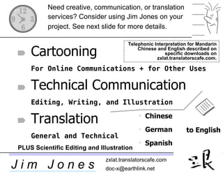 to English Need creative, communication, or translation services? Consider using Jim Jones on your project. See next slide for more details.   Telephonic Interpretation for Mandarin Chinese and English described on specific downloads on zxlat.translatorscafe.com. ,[object Object],[object Object],[object Object],PLUS Scientific Editing and Illustration Cartooning   For Online Communications + for Other Uses Technical Communication   Editing, Writing, and Illustration Translation   General and Technical 