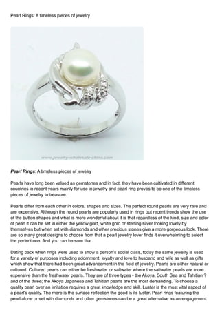 Pearl Rings: A timeless pieces of jewelry




Pearl Rings: A timeless pieces of jewelry

Pearls have long been valued as gemstones and in fact, they have been cultivated in different
countries in recent years mainly for use in jewelry and pearl ring proves to be one of the timeless
pieces of jewelry to treasure.

Pearls differ from each other in colors, shapes and sizes. The perfect round pearls are very rare and
are expensive. Although the round pearls are popularly used in rings but recent trends show the use
of the button shapes and what is more wonderful about it is that regardless of the kind, size and color
of pearl it can be set in either the yellow gold, white gold or sterling silver looking lovely by
themselves but when set with diamonds and other precious stones give a more gorgeous look. There
are so many great designs to choose from that a pearl jewelry lover finds it overwhelming to select
the perfect one. And you can be sure that.

Dating back when rings were used to show a person's social class, today the same jewelry is used
for a variety of purposes including adornment, loyalty and love to husband and wife as well as gifts
which show that there had been great advancement in the field of jewelry. Pearls are either natural or
cultured. Cultured pearls can either be freshwater or saltwater where the saltwater pearls are more
expensive than the freshwater pearls. They are of three types - the Akoya, South Sea and Tahitian ?
and of the three; the Akoya Japanese and Tahitian pearls are the most demanding. To choose a
quality pearl over an imitation requires a great knowledge and skill. Luster is the most vital aspect of
a pearl's quality. The more is the surface reflection the good is its luster. Pearl rings featuring the
pearl alone or set with diamonds and other gemstones can be a great alternative as an engagement
 