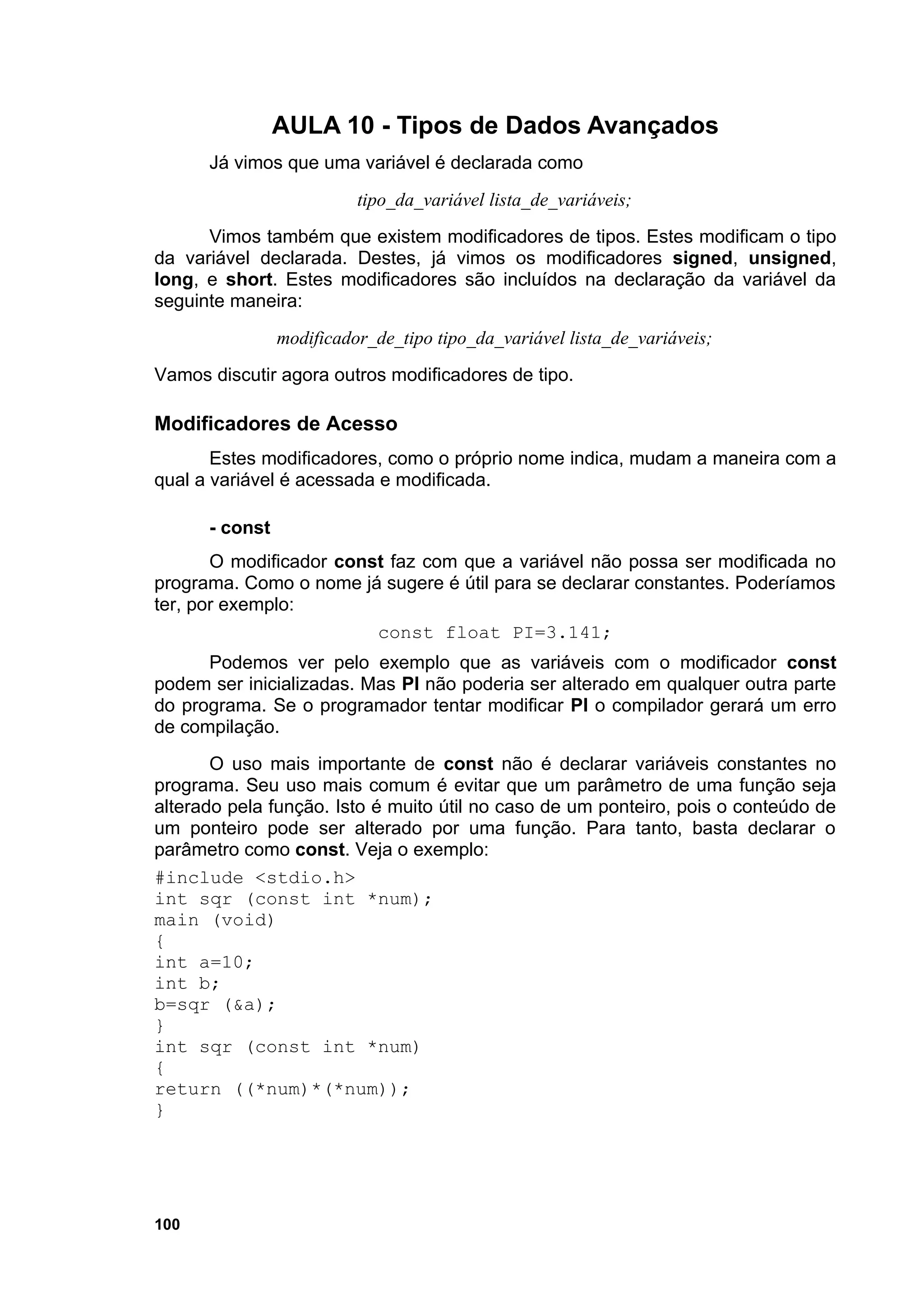 AULA 10 - Tipos de Dados Avançados
      Já vimos que uma variável é declarada como
                          tipo_da_variável lista_de_variáveis;
      Vimos também que existem modificadores de tipos. Estes modificam o tipo
da variável declarada. Destes, já vimos os modificadores signed, unsigned,
long, e short. Estes modificadores são incluídos na declaração da variável da
seguinte maneira:
                modificador_de_tipo tipo_da_variável lista_de_variáveis;
Vamos discutir agora outros modificadores de tipo.

Modificadores de Acesso
       Estes modificadores, como o próprio nome indica, mudam a maneira com a
qual a variável é acessada e modificada.

      - const
       O modificador const faz com que a variável não possa ser modificada no
programa. Como o nome já sugere é útil para se declarar constantes. Poderíamos
ter, por exemplo:
                         const float PI=3.141;
      Podemos ver pelo exemplo que as variáveis com o modificador const
podem ser inicializadas. Mas PI não poderia ser alterado em qualquer outra parte
do programa. Se o programador tentar modificar PI o compilador gerará um erro
de compilação.
       O uso mais importante de const não é declarar variáveis constantes no
programa. Seu uso mais comum é evitar que um parâmetro de uma função seja
alterado pela função. Isto é muito útil no caso de um ponteiro, pois o conteúdo de
um ponteiro pode ser alterado por uma função. Para tanto, basta declarar o
parâmetro como const. Veja o exemplo:
#include <stdio.h>
int sqr (const int *num);
main (void)
{
int a=10;
int b;
b=sqr (&a);
}
int sqr (const int *num)
{
return ((*num)*(*num));
}




100
 