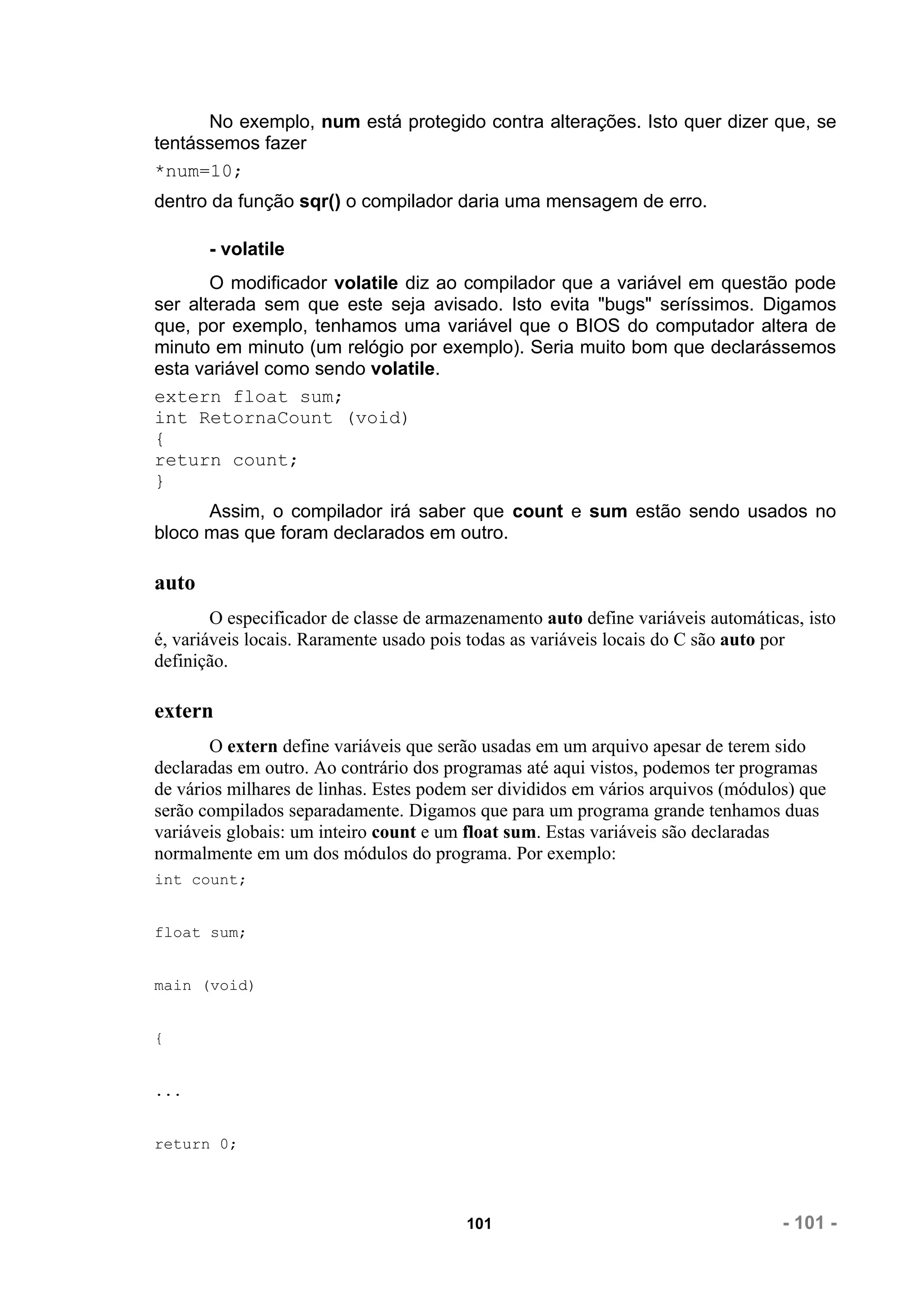 No exemplo, num está protegido contra alterações. Isto quer dizer que, se
tentássemos fazer
*num=10;
dentro da função sqr() o compilador daria uma mensagem de erro.

       - volatile
       O modificador volatile diz ao compilador que a variável em questão pode
ser alterada sem que este seja avisado. Isto evita "bugs" seríssimos. Digamos
que, por exemplo, tenhamos uma variável que o BIOS do computador altera de
minuto em minuto (um relógio por exemplo). Seria muito bom que declarássemos
esta variável como sendo volatile.
extern float sum;
int RetornaCount (void)
{
return count;
}
      Assim, o compilador irá saber que count e sum estão sendo usados no
bloco mas que foram declarados em outro.

auto
        O especificador de classe de armazenamento auto define variáveis automáticas, isto
é, variáveis locais. Raramente usado pois todas as variáveis locais do C são auto por
definição.

extern
       O extern define variáveis que serão usadas em um arquivo apesar de terem sido
declaradas em outro. Ao contrário dos programas até aqui vistos, podemos ter programas
de vários milhares de linhas. Estes podem ser divididos em vários arquivos (módulos) que
serão compilados separadamente. Digamos que para um programa grande tenhamos duas
variáveis globais: um inteiro count e um float sum. Estas variáveis são declaradas
normalmente em um dos módulos do programa. Por exemplo:
int count;


float sum;


main (void)


{


...


return 0;




                                         101                                      - 101 -
 