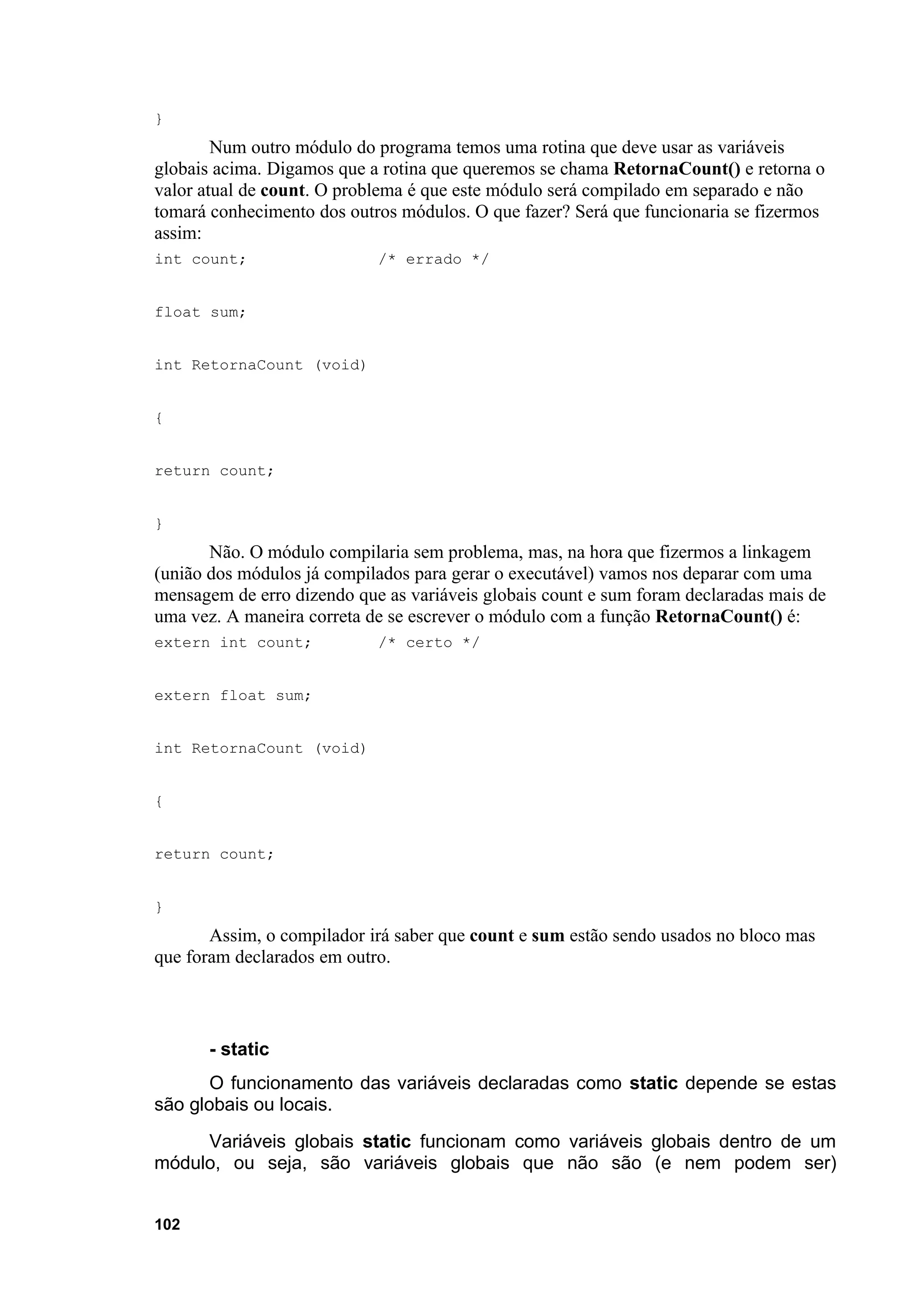 }
        Num outro módulo do programa temos uma rotina que deve usar as variáveis
globais acima. Digamos que a rotina que queremos se chama RetornaCount() e retorna o
valor atual de count. O problema é que este módulo será compilado em separado e não
tomará conhecimento dos outros módulos. O que fazer? Será que funcionaria se fizermos
assim:
int count;                  /* errado */


float sum;


int RetornaCount (void)


{


return count;


}
       Não. O módulo compilaria sem problema, mas, na hora que fizermos a linkagem
(união dos módulos já compilados para gerar o executável) vamos nos deparar com uma
mensagem de erro dizendo que as variáveis globais count e sum foram declaradas mais de
uma vez. A maneira correta de se escrever o módulo com a função RetornaCount() é:
extern int count;           /* certo */


extern float sum;


int RetornaCount (void)


{


return count;


}
       Assim, o compilador irá saber que count e sum estão sendo usados no bloco mas
que foram declarados em outro.



       - static
       O funcionamento das variáveis declaradas como static depende se estas
são globais ou locais.
     Variáveis globais static funcionam como variáveis globais dentro de um
módulo, ou seja, são variáveis globais que não são (e nem podem ser)


102
 