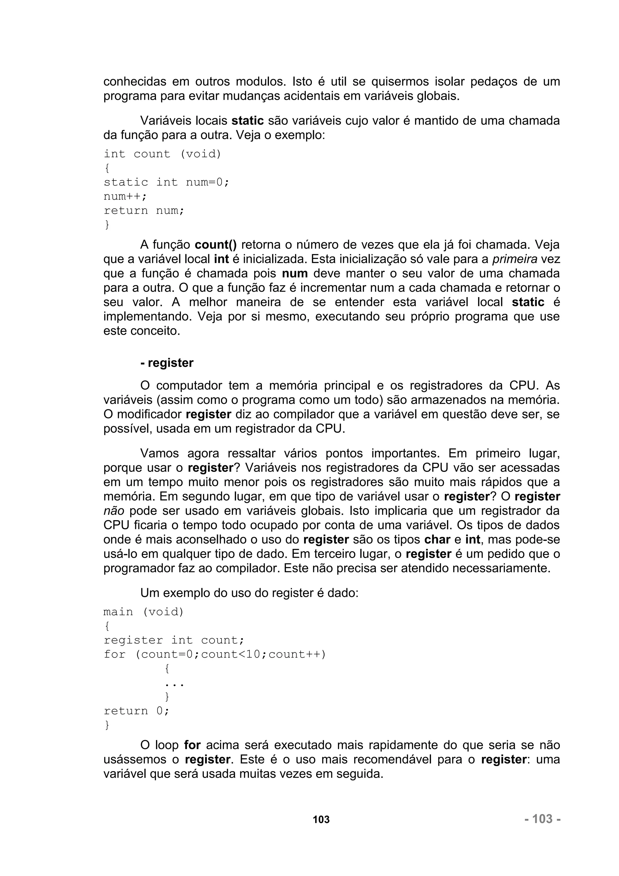 conhecidas em outros modulos. Isto é util se quisermos isolar pedaços de um
programa para evitar mudanças acidentais em variáveis globais.
      Variáveis locais static são variáveis cujo valor é mantido de uma chamada
da função para a outra. Veja o exemplo:
int count (void)
{
static int num=0;
num++;
return num;
}
       A função count() retorna o número de vezes que ela já foi chamada. Veja
que a variável local int é inicializada. Esta inicialização só vale para a primeira vez
que a função é chamada pois num deve manter o seu valor de uma chamada
para a outra. O que a função faz é incrementar num a cada chamada e retornar o
seu valor. A melhor maneira de se entender esta variável local static é
implementando. Veja por si mesmo, executando seu próprio programa que use
este conceito.

       - register
       O computador tem a memória principal e os registradores da CPU. As
variáveis (assim como o programa como um todo) são armazenados na memória.
O modificador register diz ao compilador que a variável em questão deve ser, se
possível, usada em um registrador da CPU.
       Vamos agora ressaltar vários pontos importantes. Em primeiro lugar,
porque usar o register? Variáveis nos registradores da CPU vão ser acessadas
em um tempo muito menor pois os registradores são muito mais rápidos que a
memória. Em segundo lugar, em que tipo de variável usar o register? O register
não pode ser usado em variáveis globais. Isto implicaria que um registrador da
CPU ficaria o tempo todo ocupado por conta de uma variável. Os tipos de dados
onde é mais aconselhado o uso do register são os tipos char e int, mas pode-se
usá-lo em qualquer tipo de dado. Em terceiro lugar, o register é um pedido que o
programador faz ao compilador. Este não precisa ser atendido necessariamente.
     Um exemplo do uso do register é dado:
main (void)
{
register int count;
for (count=0;count<10;count++)
        {
        ...
        }
return 0;
}
       O loop for acima será executado mais rapidamente do que seria se não
usássemos o register. Este é o uso mais recomendável para o register: uma
variável que será usada muitas vezes em seguida.


                                       103                                      - 103 -
 