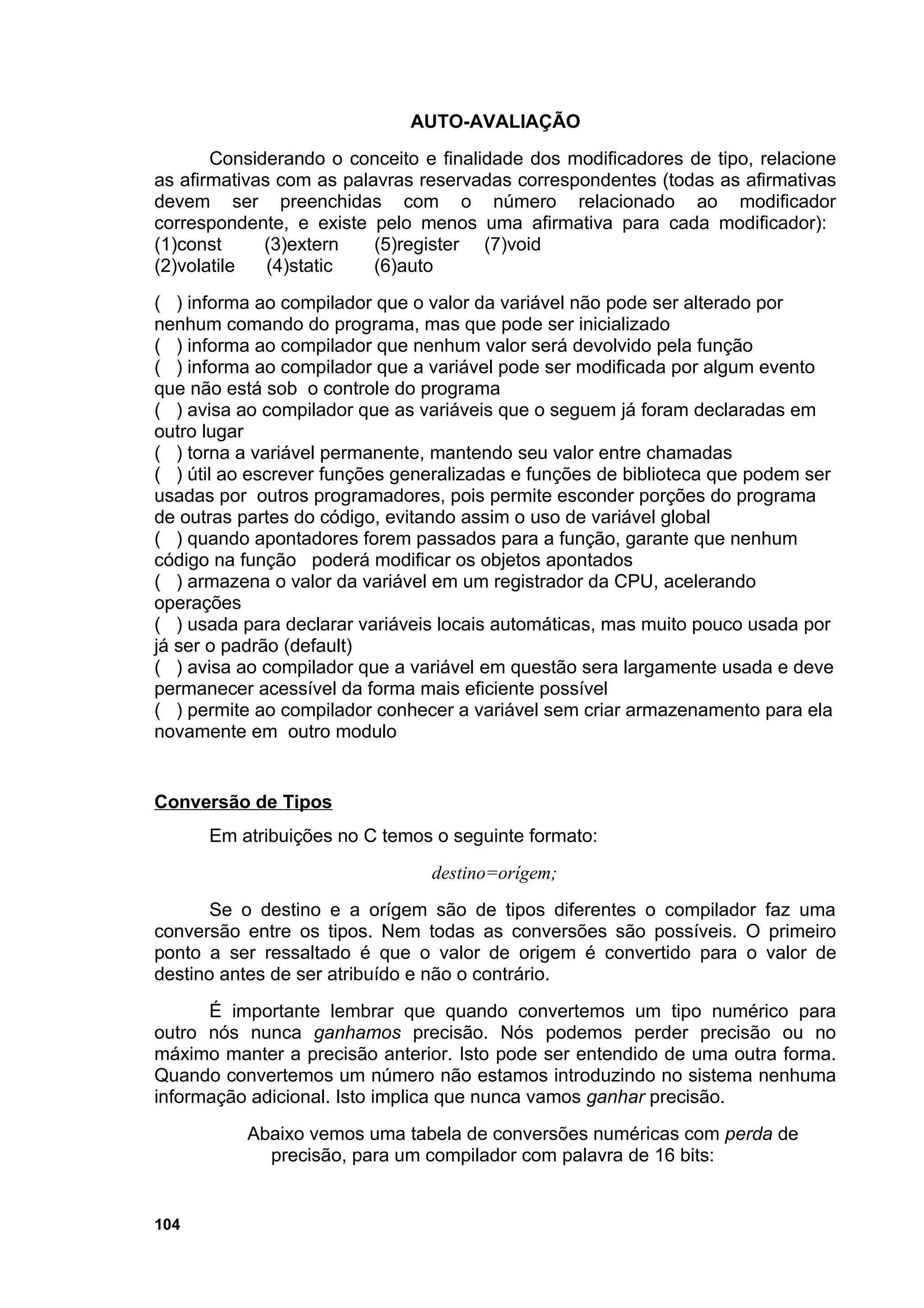 AUTO-AVALIAÇÃO
       Considerando o conceito e finalidade dos modificadores de tipo, relacione
as afirmativas com as palavras reservadas correspondentes (todas as afirmativas
devem ser preenchidas com o número relacionado ao modificador
correspondente, e existe pelo menos uma afirmativa para cada modificador):
(1)const     (3)extern    (5)register (7)void
(2)volatile   (4)static   (6)auto
( ) informa ao compilador que o valor da variável não pode ser alterado por
nenhum comando do programa, mas que pode ser inicializado
( ) informa ao compilador que nenhum valor será devolvido pela função
( ) informa ao compilador que a variável pode ser modificada por algum evento
que não está sob o controle do programa
( ) avisa ao compilador que as variáveis que o seguem já foram declaradas em
outro lugar
( ) torna a variável permanente, mantendo seu valor entre chamadas
( ) útil ao escrever funções generalizadas e funções de biblioteca que podem ser
usadas por outros programadores, pois permite esconder porções do programa
de outras partes do código, evitando assim o uso de variável global
( ) quando apontadores forem passados para a função, garante que nenhum
código na função poderá modificar os objetos apontados
( ) armazena o valor da variável em um registrador da CPU, acelerando
operações
( ) usada para declarar variáveis locais automáticas, mas muito pouco usada por
já ser o padrão (default)
( ) avisa ao compilador que a variável em questão sera largamente usada e deve
permanecer acessível da forma mais eficiente possível
( ) permite ao compilador conhecer a variável sem criar armazenamento para ela
novamente em outro modulo


Conversão de Tipos
      Em atribuições no C temos o seguinte formato:
                                destino=orígem;
       Se o destino e a orígem são de tipos diferentes o compilador faz uma
conversão entre os tipos. Nem todas as conversões são possíveis. O primeiro
ponto a ser ressaltado é que o valor de origem é convertido para o valor de
destino antes de ser atribuído e não o contrário.
      É importante lembrar que quando convertemos um tipo numérico para
outro nós nunca ganhamos precisão. Nós podemos perder precisão ou no
máximo manter a precisão anterior. Isto pode ser entendido de uma outra forma.
Quando convertemos um número não estamos introduzindo no sistema nenhuma
informação adicional. Isto implica que nunca vamos ganhar precisão.
          Abaixo vemos uma tabela de conversões numéricas com perda de
            precisão, para um compilador com palavra de 16 bits:


104
 