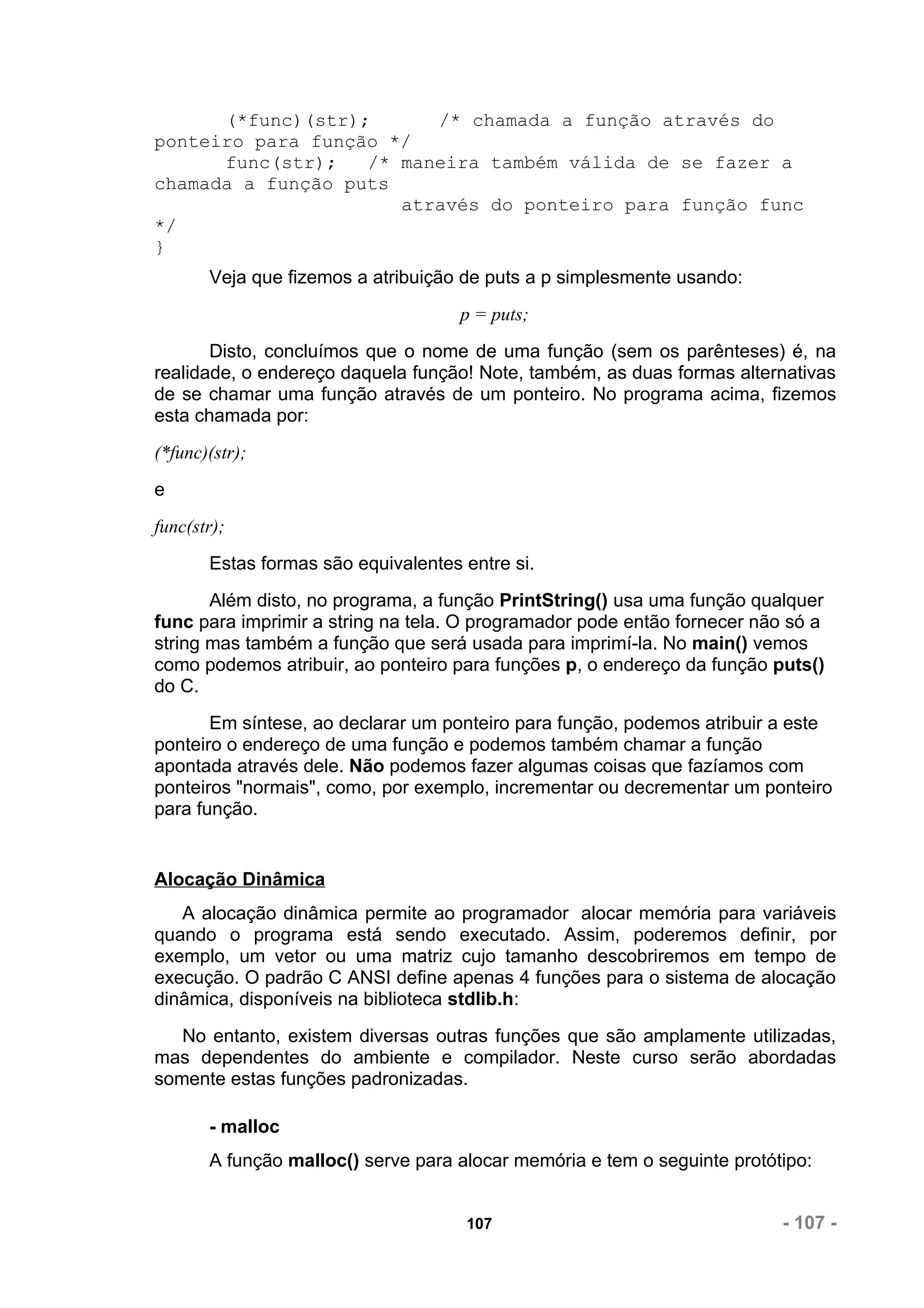 (*func)(str);      /* chamada a função através do
ponteiro para função */
      func(str);   /* maneira também válida de se fazer a
chamada a função puts
                      através do ponteiro para função func
*/
}
       Veja que fizemos a atribuição de puts a p simplesmente usando:
                                     p = puts;
       Disto, concluímos que o nome de uma função (sem os parênteses) é, na
realidade, o endereço daquela função! Note, também, as duas formas alternativas
de se chamar uma função através de um ponteiro. No programa acima, fizemos
esta chamada por:
(*func)(str);
e
func(str);
       Estas formas são equivalentes entre si.
       Além disto, no programa, a função PrintString() usa uma função qualquer
func para imprimir a string na tela. O programador pode então fornecer não só a
string mas também a função que será usada para imprimí-la. No main() vemos
como podemos atribuir, ao ponteiro para funções p, o endereço da função puts()
do C.
       Em síntese, ao declarar um ponteiro para função, podemos atribuir a este
ponteiro o endereço de uma função e podemos também chamar a função
apontada através dele. Não podemos fazer algumas coisas que fazíamos com
ponteiros "normais", como, por exemplo, incrementar ou decrementar um ponteiro
para função.


Alocação Dinâmica
   A alocação dinâmica permite ao programador alocar memória para variáveis
quando o programa está sendo executado. Assim, poderemos definir, por
exemplo, um vetor ou uma matriz cujo tamanho descobriremos em tempo de
execução. O padrão C ANSI define apenas 4 funções para o sistema de alocação
dinâmica, disponíveis na biblioteca stdlib.h:
   No entanto, existem diversas outras funções que são amplamente utilizadas,
mas dependentes do ambiente e compilador. Neste curso serão abordadas
somente estas funções padronizadas.

       - malloc
       A função malloc() serve para alocar memória e tem o seguinte protótipo:


                                     107                                  - 107 -
 