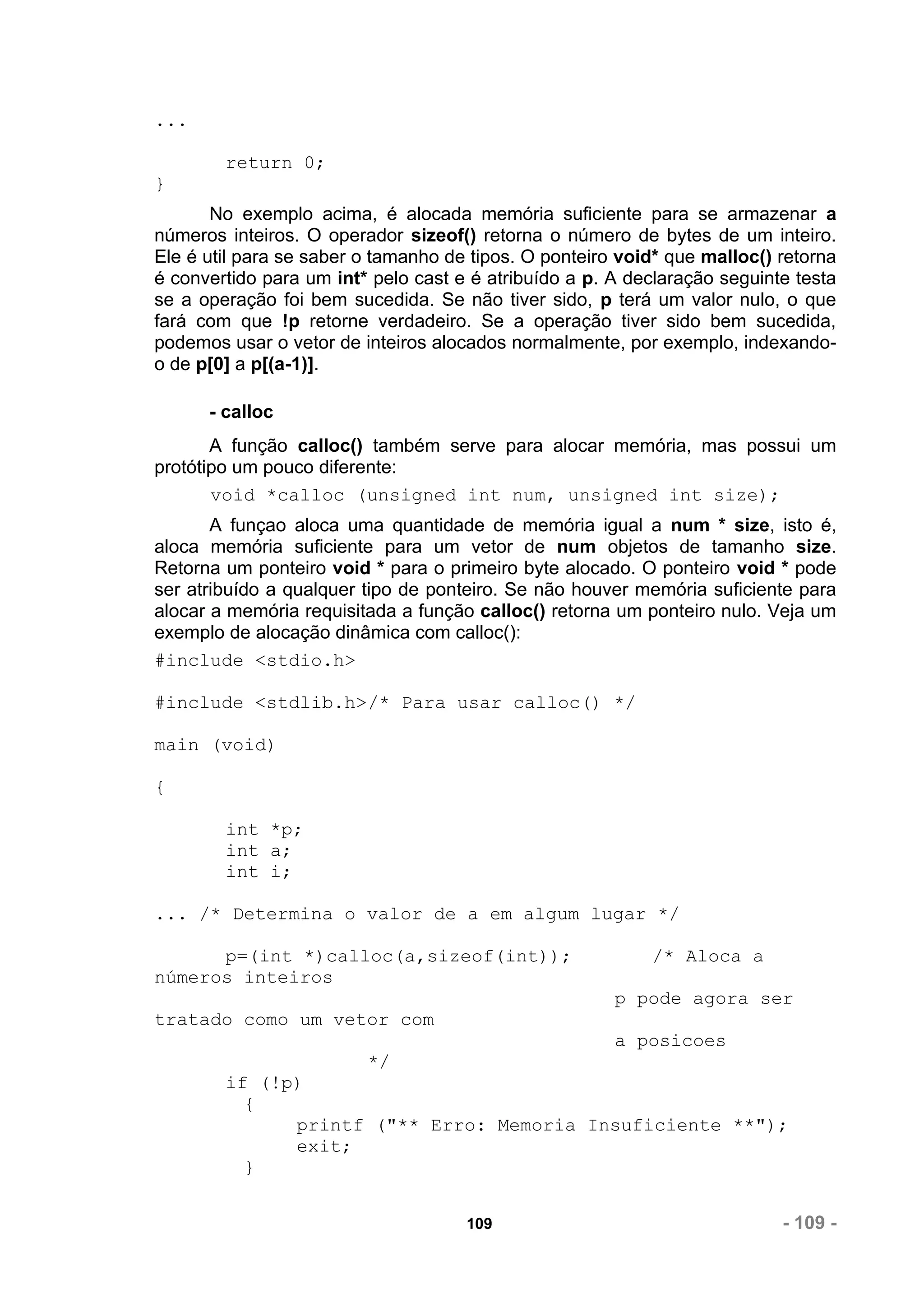 ...

        return 0;
}
       No exemplo acima, é alocada memória suficiente para se armazenar a
números inteiros. O operador sizeof() retorna o número de bytes de um inteiro.
Ele é util para se saber o tamanho de tipos. O ponteiro void* que malloc() retorna
é convertido para um int* pelo cast e é atribuído a p. A declaração seguinte testa
se a operação foi bem sucedida. Se não tiver sido, p terá um valor nulo, o que
fará com que !p retorne verdadeiro. Se a operação tiver sido bem sucedida,
podemos usar o vetor de inteiros alocados normalmente, por exemplo, indexando-
o de p[0] a p[(a-1)].

      - calloc
       A função calloc() também serve para alocar memória, mas possui um
protótipo um pouco diferente:
       void *calloc (unsigned int num, unsigned int size);
       A funçao aloca uma quantidade de memória igual a num * size, isto é,
aloca memória suficiente para um vetor de num objetos de tamanho size.
Retorna um ponteiro void * para o primeiro byte alocado. O ponteiro void * pode
ser atribuído a qualquer tipo de ponteiro. Se não houver memória suficiente para
alocar a memória requisitada a função calloc() retorna um ponteiro nulo. Veja um
exemplo de alocação dinâmica com calloc():
#include <stdio.h>

#include <stdlib.h>/* Para usar calloc() */

main (void)

{

        int *p;
        int a;
        int i;

... /* Determina o valor de a em algum lugar */

      p=(int *)calloc(a,sizeof(int));                      /* Aloca a
números inteiros
                                                       p pode agora ser
tratado como um vetor com
                                                       a posicoes
                         */
        if (!p)
          {
              printf ("** Erro: Memoria Insuficiente **");
              exit;
          }


                                     109                                   - 109 -
 