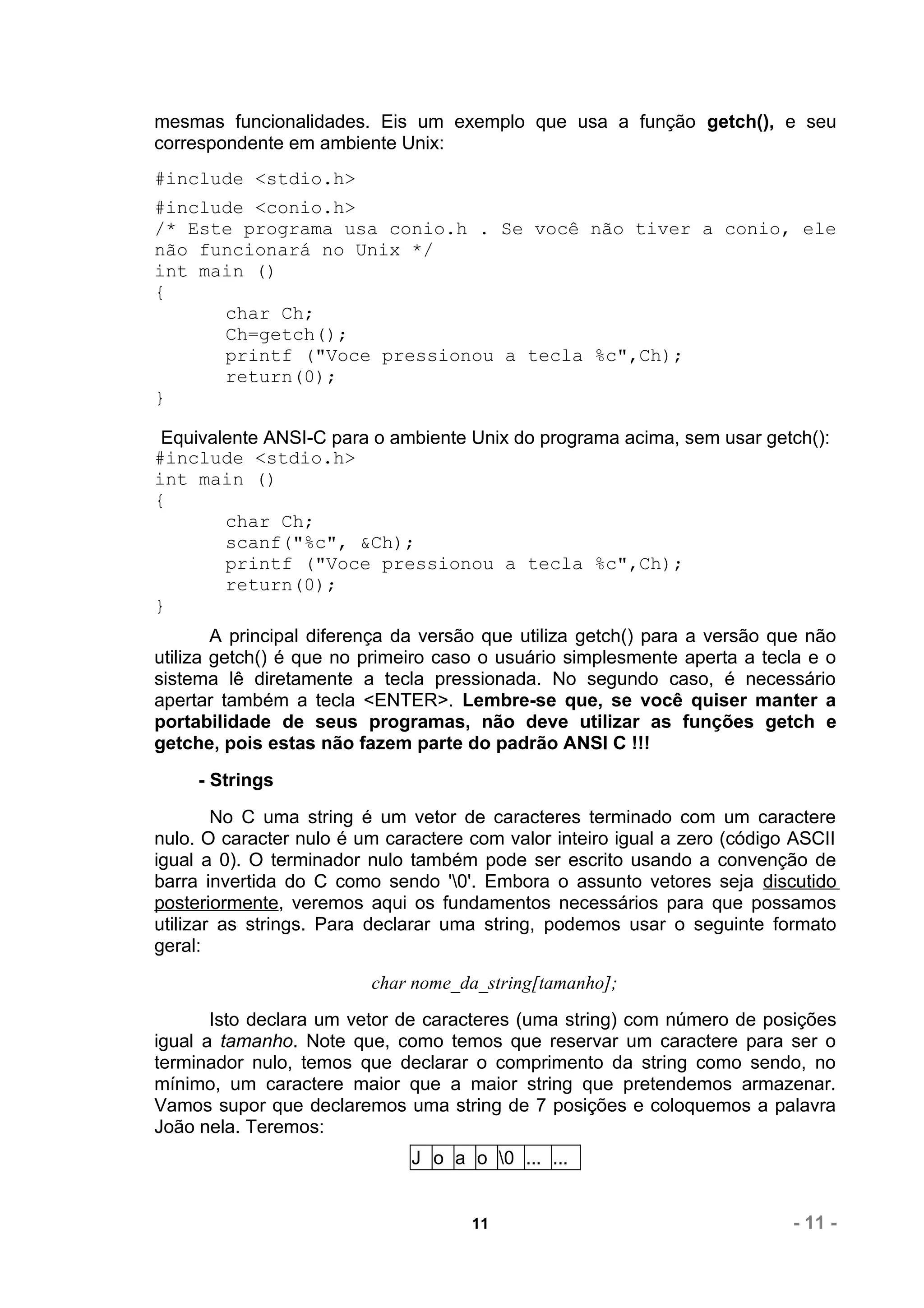 mesmas funcionalidades. Eis um exemplo que usa a função getch(), e seu
correspondente em ambiente Unix:
#include <stdio.h>
#include <conio.h>
/* Este programa usa conio.h . Se você não tiver a conio, ele
não funcionará no Unix */
int main ()
{
      char Ch;
      Ch=getch();
      printf ("Voce pressionou a tecla %c",Ch);
      return(0);
}

 Equivalente ANSI-C para o ambiente Unix do programa acima, sem usar getch():
#include <stdio.h>
int main ()
{
        char Ch;
        scanf("%c", &Ch);
        printf ("Voce pressionou a tecla %c",Ch);
        return(0);
}
        A principal diferença da versão que utiliza getch() para a versão que não
utiliza getch() é que no primeiro caso o usuário simplesmente aperta a tecla e o
sistema lê diretamente a tecla pressionada. No segundo caso, é necessário
apertar também a tecla <ENTER>. Lembre-se que, se você quiser manter a
portabilidade de seus programas, não deve utilizar as funções getch e
getche, pois estas não fazem parte do padrão ANSI C !!!
     - Strings
        No C uma string é um vetor de caracteres terminado com um caractere
nulo. O caracter nulo é um caractere com valor inteiro igual a zero (código ASCII
igual a 0). O terminador nulo também pode ser escrito usando a convenção de
barra invertida do C como sendo '0'. Embora o assunto vetores seja discutido
posteriormente, veremos aqui os fundamentos necessários para que possamos
utilizar as strings. Para declarar uma string, podemos usar o seguinte formato
geral:
                         char nome_da_string[tamanho];
       Isto declara um vetor de caracteres (uma string) com número de posições
igual a tamanho. Note que, como temos que reservar um caractere para ser o
terminador nulo, temos que declarar o comprimento da string como sendo, no
mínimo, um caractere maior que a maior string que pretendemos armazenar.
Vamos supor que declaremos uma string de 7 posições e coloquemos a palavra
João nela. Teremos:
                              J o a o 0 ... ...


                                     11                                    - 11 -
 