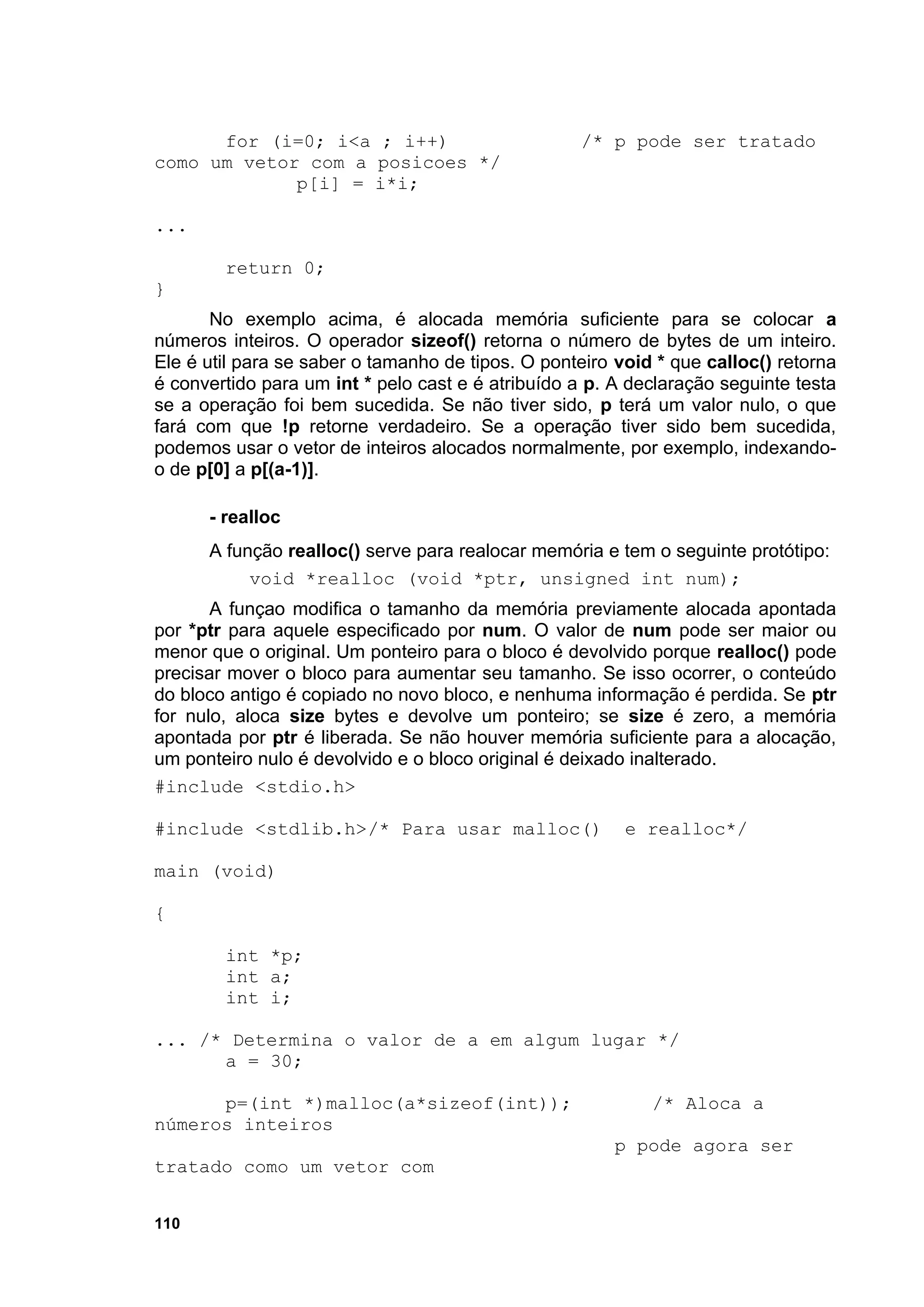 for (i=0; i<a ; i++)                         /* p pode ser tratado
como um vetor com a posicoes */
             p[i] = i*i;

...

        return 0;
}
       No exemplo acima, é alocada memória suficiente para se colocar a
números inteiros. O operador sizeof() retorna o número de bytes de um inteiro.
Ele é util para se saber o tamanho de tipos. O ponteiro void * que calloc() retorna
é convertido para um int * pelo cast e é atribuído a p. A declaração seguinte testa
se a operação foi bem sucedida. Se não tiver sido, p terá um valor nulo, o que
fará com que !p retorne verdadeiro. Se a operação tiver sido bem sucedida,
podemos usar o vetor de inteiros alocados normalmente, por exemplo, indexando-
o de p[0] a p[(a-1)].

      - realloc
      A função realloc() serve para realocar memória e tem o seguinte protótipo:
           void *realloc (void *ptr, unsigned int num);
       A funçao modifica o tamanho da memória previamente alocada apontada
por *ptr para aquele especificado por num. O valor de num pode ser maior ou
menor que o original. Um ponteiro para o bloco é devolvido porque realloc() pode
precisar mover o bloco para aumentar seu tamanho. Se isso ocorrer, o conteúdo
do bloco antigo é copiado no novo bloco, e nenhuma informação é perdida. Se ptr
for nulo, aloca size bytes e devolve um ponteiro; se size é zero, a memória
apontada por ptr é liberada. Se não houver memória suficiente para a alocação,
um ponteiro nulo é devolvido e o bloco original é deixado inalterado.
#include <stdio.h>

#include <stdlib.h>/* Para usar malloc()                 e realloc*/

main (void)

{

        int *p;
        int a;
        int i;

... /* Determina o valor de a em algum lugar */
      a = 30;

      p=(int *)malloc(a*sizeof(int));                       /* Aloca a
números inteiros
                                                        p pode agora ser
tratado como um vetor com


110
 
