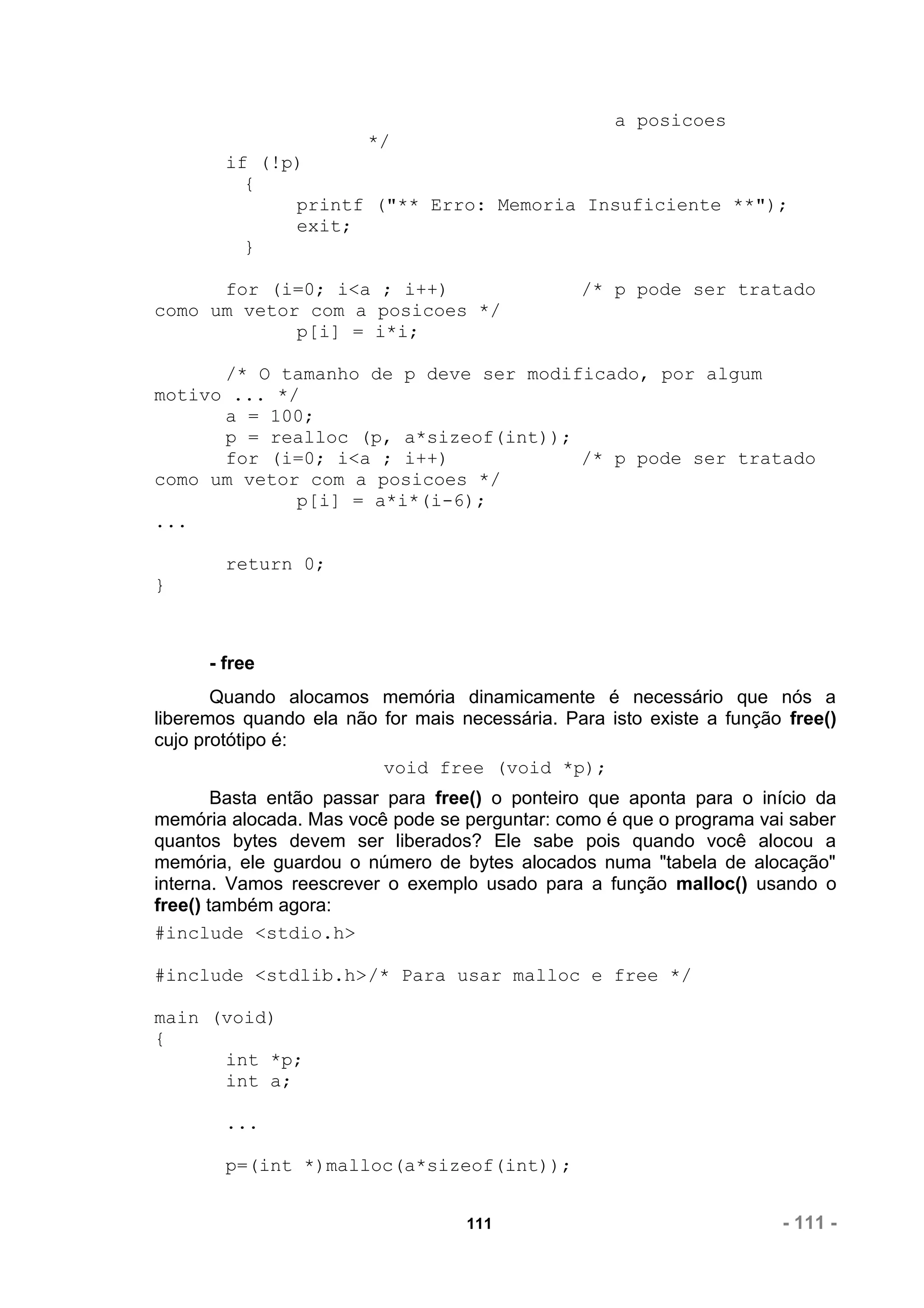 a posicoes
                        */
        if (!p)
          {
              printf ("** Erro: Memoria Insuficiente **");
              exit;
          }

      for (i=0; i<a ; i++)                      /* p pode ser tratado
como um vetor com a posicoes */
             p[i] = i*i;

      /* O tamanho de p deve ser modificado, por algum
motivo ... */
      a = 100;
      p = realloc (p, a*sizeof(int));
      for (i=0; i<a ; i++)            /* p pode ser tratado
como um vetor com a posicoes */
             p[i] = a*i*(i-6);
...

        return 0;
}



      - free
       Quando alocamos memória dinamicamente é necessário que nós a
liberemos quando ela não for mais necessária. Para isto existe a função free()
cujo protótipo é:
                         void free (void *p);
        Basta então passar para free() o ponteiro que aponta para o início da
memória alocada. Mas você pode se perguntar: como é que o programa vai saber
quantos bytes devem ser liberados? Ele sabe pois quando você alocou a
memória, ele guardou o número de bytes alocados numa "tabela de alocação"
interna. Vamos reescrever o exemplo usado para a função malloc() usando o
free() também agora:
#include <stdio.h>

#include <stdlib.h>/* Para usar malloc e free */

main (void)
{
      int *p;
      int a;

        ...

        p=(int *)malloc(a*sizeof(int));


                                   111                                 - 111 -
 