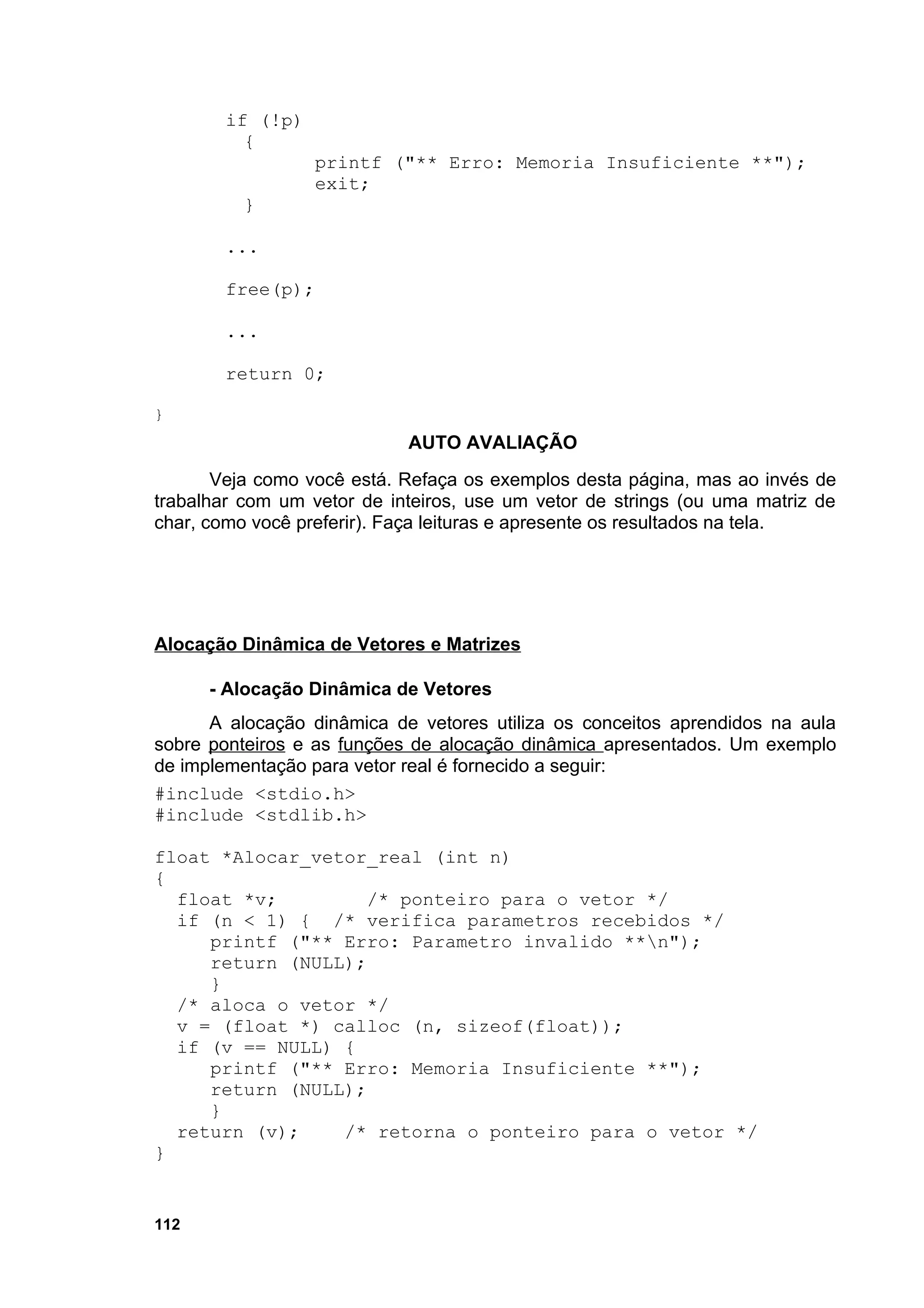 if (!p)
          {
                   printf ("** Erro: Memoria Insuficiente **");
                   exit;
          }

        ...

        free(p);

        ...

        return 0;

}
                            AUTO AVALIAÇÃO
       Veja como você está. Refaça os exemplos desta página, mas ao invés de
trabalhar com um vetor de inteiros, use um vetor de strings (ou uma matriz de
char, como você preferir). Faça leituras e apresente os resultados na tela.




Alocação Dinâmica de Vetores e Matrizes

      - Alocação Dinâmica de Vetores
      A alocação dinâmica de vetores utiliza os conceitos aprendidos na aula
sobre ponteiros e as funções de alocação dinâmica apresentados. Um exemplo
de implementação para vetor real é fornecido a seguir:
#include <stdio.h>
#include <stdlib.h>

float *Alocar_vetor_real (int n)
{
  float *v;         /* ponteiro para o vetor */
  if (n < 1) { /* verifica parametros recebidos */
     printf ("** Erro: Parametro invalido **n");
     return (NULL);
     }
  /* aloca o vetor */
  v = (float *) calloc (n, sizeof(float));
  if (v == NULL) {
     printf ("** Erro: Memoria Insuficiente **");
     return (NULL);
     }
  return (v);    /* retorna o ponteiro para o vetor */
}


112
 