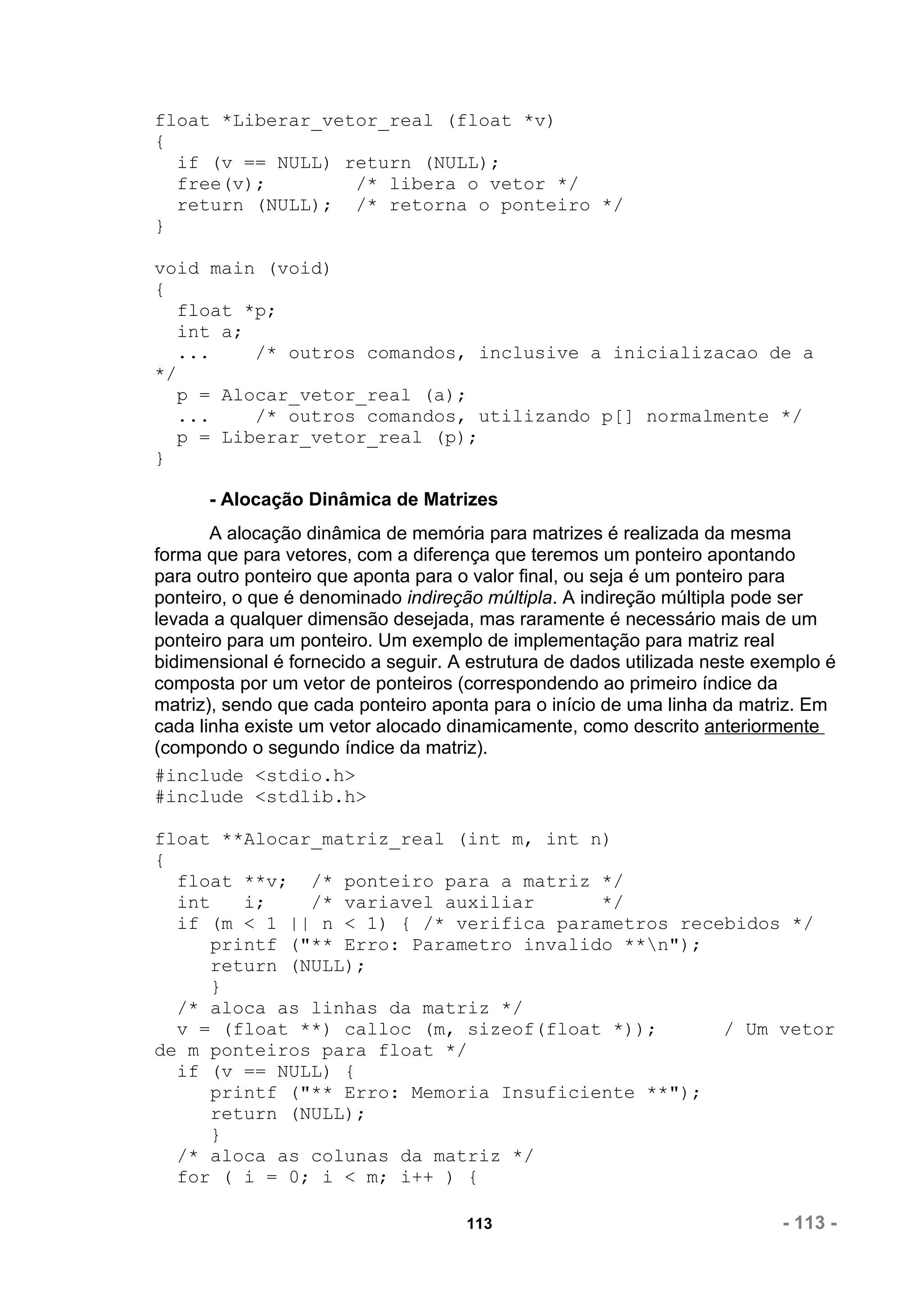 float *Liberar_vetor_real (float *v)
{
  if (v == NULL) return (NULL);
  free(v);        /* libera o vetor */
  return (NULL); /* retorna o ponteiro */
}

void main (void)
{
  float *p;
  int a;
  ...    /* outros comandos, inclusive a inicializacao de a
*/
  p = Alocar_vetor_real (a);
  ...    /* outros comandos, utilizando p[] normalmente */
  p = Liberar_vetor_real (p);
}

      - Alocação Dinâmica de Matrizes
       A alocação dinâmica de memória para matrizes é realizada da mesma
forma que para vetores, com a diferença que teremos um ponteiro apontando
para outro ponteiro que aponta para o valor final, ou seja é um ponteiro para
ponteiro, o que é denominado indireção múltipla. A indireção múltipla pode ser
levada a qualquer dimensão desejada, mas raramente é necessário mais de um
ponteiro para um ponteiro. Um exemplo de implementação para matriz real
bidimensional é fornecido a seguir. A estrutura de dados utilizada neste exemplo é
composta por um vetor de ponteiros (correspondendo ao primeiro índice da
matriz), sendo que cada ponteiro aponta para o início de uma linha da matriz. Em
cada linha existe um vetor alocado dinamicamente, como descrito anteriormente
(compondo o segundo índice da matriz).
#include <stdio.h>
#include <stdlib.h>

float **Alocar_matriz_real (int m, int n)
{
  float **v; /* ponteiro para a matriz */
  int    i;    /* variavel auxiliar      */
  if (m < 1 || n < 1) { /* verifica parametros recebidos */
      printf ("** Erro: Parametro invalido **n");
      return (NULL);
      }
  /* aloca as linhas da matriz */
  v = (float **) calloc (m, sizeof(float *));      / Um vetor
de m ponteiros para float */
  if (v == NULL) {
      printf ("** Erro: Memoria Insuficiente **");
      return (NULL);
      }
  /* aloca as colunas da matriz */
  for ( i = 0; i < m; i++ ) {

                                     113                                   - 113 -
 