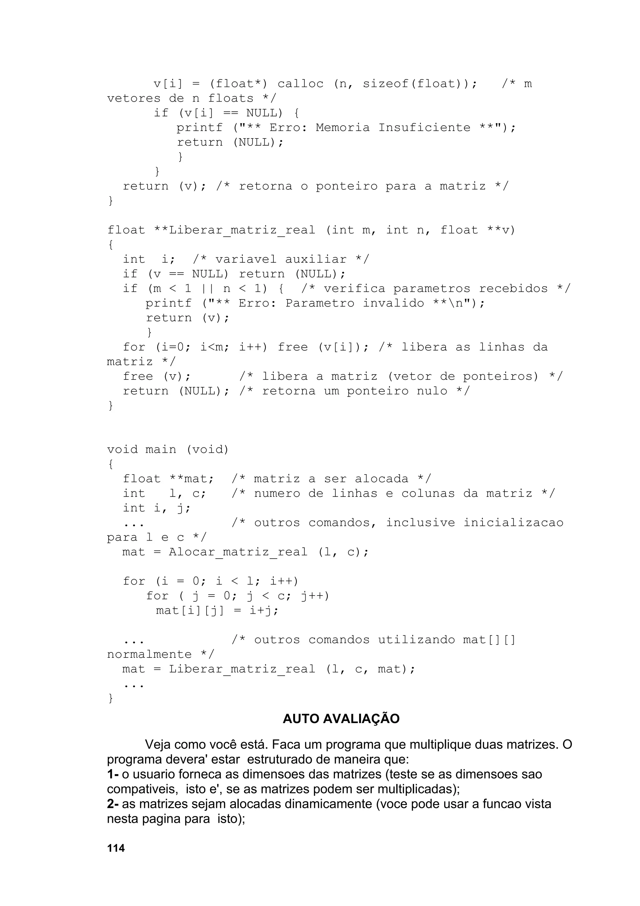 v[i] = (float*) calloc (n, sizeof(float));   /* m
vetores de n floats */
      if (v[i] == NULL) {
         printf ("** Erro: Memoria Insuficiente **");
         return (NULL);
         }
      }
  return (v); /* retorna o ponteiro para a matriz */
}

float **Liberar_matriz_real (int m, int n, float **v)
{
  int i; /* variavel auxiliar */
  if (v == NULL) return (NULL);
  if (m < 1 || n < 1) { /* verifica parametros recebidos */
     printf ("** Erro: Parametro invalido **n");
     return (v);
     }
  for (i=0; i<m; i++) free (v[i]); /* libera as linhas da
matriz */
  free (v);      /* libera a matriz (vetor de ponteiros) */
  return (NULL); /* retorna um ponteiro nulo */
}


void main (void)
{
  float **mat; /* matriz a ser alocada */
  int   l, c;    /* numero de linhas e colunas da matriz */
  int i, j;
  ...            /* outros comandos, inclusive inicializacao
para l e c */
  mat = Alocar_matriz_real (l, c);

  for (i = 0; i < l; i++)
     for ( j = 0; j < c; j++)
      mat[i][j] = i+j;

  ...           /* outros comandos utilizando mat[][]
normalmente */
  mat = Liberar_matriz_real (l, c, mat);
  ...
}
                             AUTO AVALIAÇÃO
       Veja como você está. Faca um programa que multiplique duas matrizes. O
programa devera' estar estruturado de maneira que:
1- o usuario forneca as dimensoes das matrizes (teste se as dimensoes sao
compativeis, isto e', se as matrizes podem ser multiplicadas);
2- as matrizes sejam alocadas dinamicamente (voce pode usar a funcao vista
nesta pagina para isto);

114
 