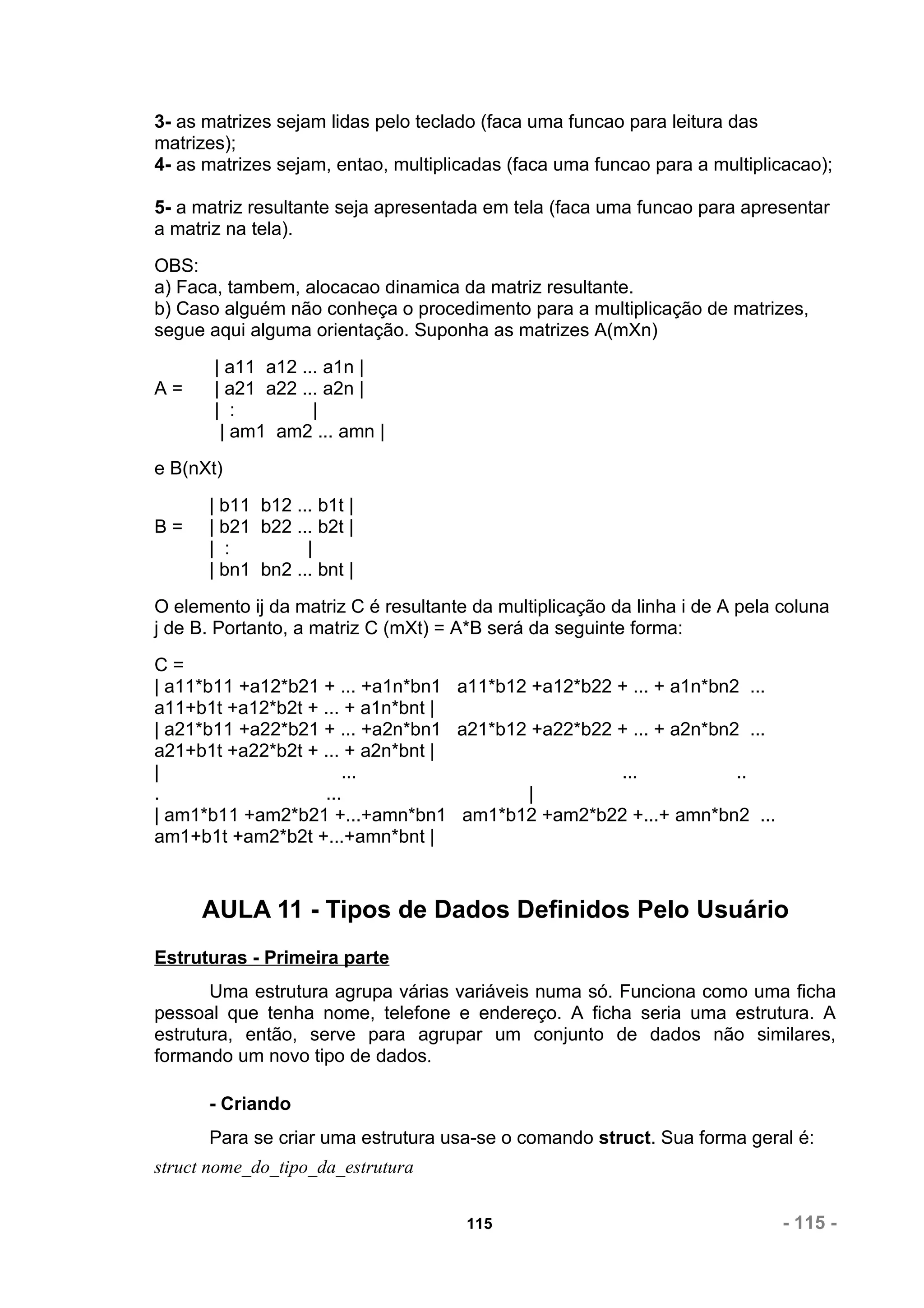 3- as matrizes sejam lidas pelo teclado (faca uma funcao para leitura das
matrizes);
4- as matrizes sejam, entao, multiplicadas (faca uma funcao para a multiplicacao);

5- a matriz resultante seja apresentada em tela (faca uma funcao para apresentar
a matriz na tela).
OBS:
a) Faca, tambem, alocacao dinamica da matriz resultante.
b) Caso alguém não conheça o procedimento para a multiplicação de matrizes,
segue aqui alguma orientação. Suponha as matrizes A(mXn)
       | a11 a12 ... a1n |
A=     | a21 a22 ... a2n |
       | :         |
        | am1 am2 ... amn |
e B(nXt)
      | b11 b12 ... b1t |
B=    | b21 b22 ... b2t |
      | :         |
      | bn1 bn2 ... bnt |
O elemento ij da matriz C é resultante da multiplicação da linha i de A pela coluna
j de B. Portanto, a matriz C (mXt) = A*B será da seguinte forma:
C=
| a11*b11 +a12*b21 + ... +a1n*bn1 a11*b12 +a12*b22 + ... + a1n*bn2 ...
a11+b1t +a12*b2t + ... + a1n*bnt |
| a21*b11 +a22*b21 + ... +a2n*bn1 a21*b12 +a22*b22 + ... + a2n*bn2 ...
a21+b1t +a22*b2t + ... + a2n*bnt |
|                     ...                          ...            ..
.                  ...                   |
| am1*b11 +am2*b21 +...+amn*bn1 am1*b12 +am2*b22 +...+ amn*bn2 ...
am1+b1t +am2*b2t +...+amn*bnt |



     AULA 11 - Tipos de Dados Definidos Pelo Usuário
Estruturas - Primeira parte
       Uma estrutura agrupa várias variáveis numa só. Funciona como uma ficha
pessoal que tenha nome, telefone e endereço. A ficha seria uma estrutura. A
estrutura, então, serve para agrupar um conjunto de dados não similares,
formando um novo tipo de dados.

      - Criando
      Para se criar uma estrutura usa-se o comando struct. Sua forma geral é:
struct nome_do_tipo_da_estrutura


                                      115                                    - 115 -
 