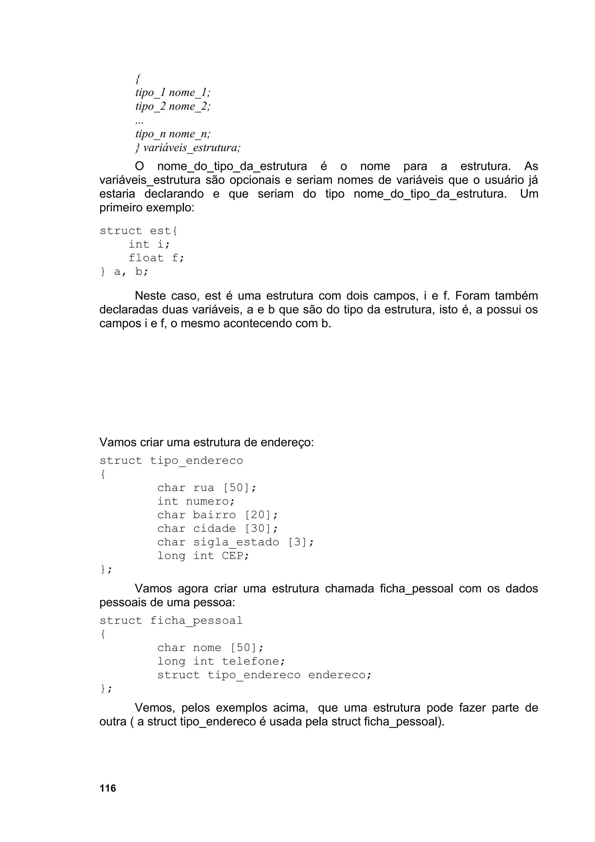 {
      tipo_1 nome_1;
      tipo_2 nome_2;
      ...
      tipo_n nome_n;
      } variáveis_estrutura;
       O nome_do_tipo_da_estrutura é o nome para a estrutura. As
variáveis_estrutura são opcionais e seriam nomes de variáveis que o usuário já
estaria declarando e que seriam do tipo nome_do_tipo_da_estrutura. Um
primeiro exemplo:
struct est{
    int i;
    float f;
} a, b;

      Neste caso, est é uma estrutura com dois campos, i e f. Foram também
declaradas duas variáveis, a e b que são do tipo da estrutura, isto é, a possui os
campos i e f, o mesmo acontecendo com b.




Vamos criar uma estrutura de endereço:
struct tipo_endereco
{
          char rua [50];
          int numero;
          char bairro [20];
          char cidade [30];
          char sigla_estado [3];
          long int CEP;
};
      Vamos agora criar uma estrutura chamada ficha_pessoal com os dados
pessoais de uma pessoa:
struct ficha_pessoal
{
          char nome [50];
          long int telefone;
          struct tipo_endereco endereco;
};
       Vemos, pelos exemplos acima, que uma estrutura pode fazer parte de
outra ( a struct tipo_endereco é usada pela struct ficha_pessoal).




116
 