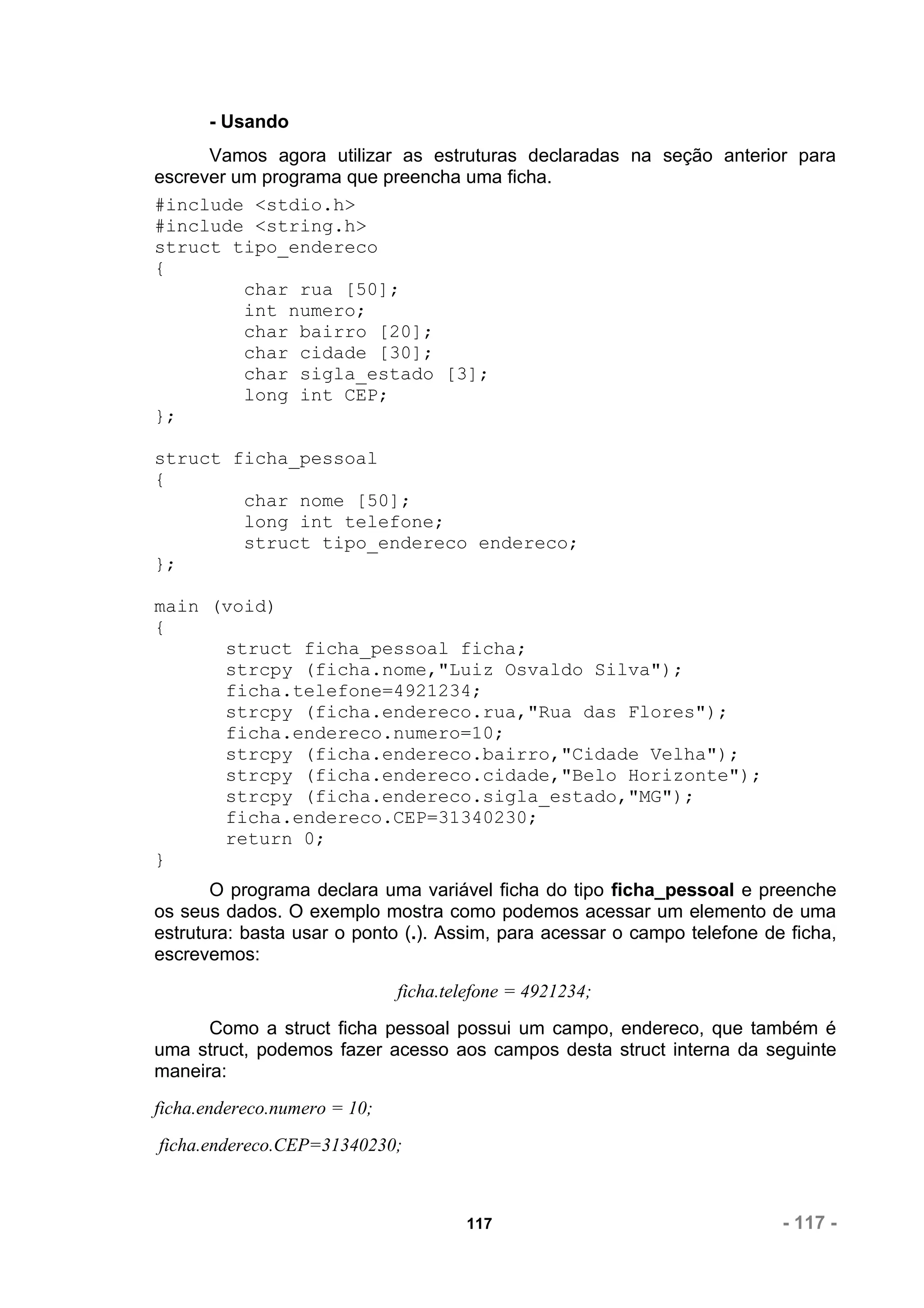 - Usando
      Vamos agora utilizar as estruturas declaradas na seção anterior para
escrever um programa que preencha uma ficha.
#include <stdio.h>
#include <string.h>
struct tipo_endereco
{
          char rua [50];
          int numero;
          char bairro [20];
          char cidade [30];
          char sigla_estado [3];
          long int CEP;
};

struct ficha_pessoal
{
        char nome [50];
        long int telefone;
        struct tipo_endereco endereco;
};

main (void)
{
      struct ficha_pessoal ficha;
      strcpy (ficha.nome,"Luiz Osvaldo Silva");
      ficha.telefone=4921234;
      strcpy (ficha.endereco.rua,"Rua das Flores");
      ficha.endereco.numero=10;
      strcpy (ficha.endereco.bairro,"Cidade Velha");
      strcpy (ficha.endereco.cidade,"Belo Horizonte");
      strcpy (ficha.endereco.sigla_estado,"MG");
      ficha.endereco.CEP=31340230;
      return 0;
}
       O programa declara uma variável ficha do tipo ficha_pessoal e preenche
os seus dados. O exemplo mostra como podemos acessar um elemento de uma
estrutura: basta usar o ponto (.). Assim, para acessar o campo telefone de ficha,
escrevemos:
                              ficha.telefone = 4921234;
      Como a struct ficha pessoal possui um campo, endereco, que também é
uma struct, podemos fazer acesso aos campos desta struct interna da seguinte
maneira:
ficha.endereco.numero = 10;
ficha.endereco.CEP=31340230;



                                      117                                 - 117 -
 